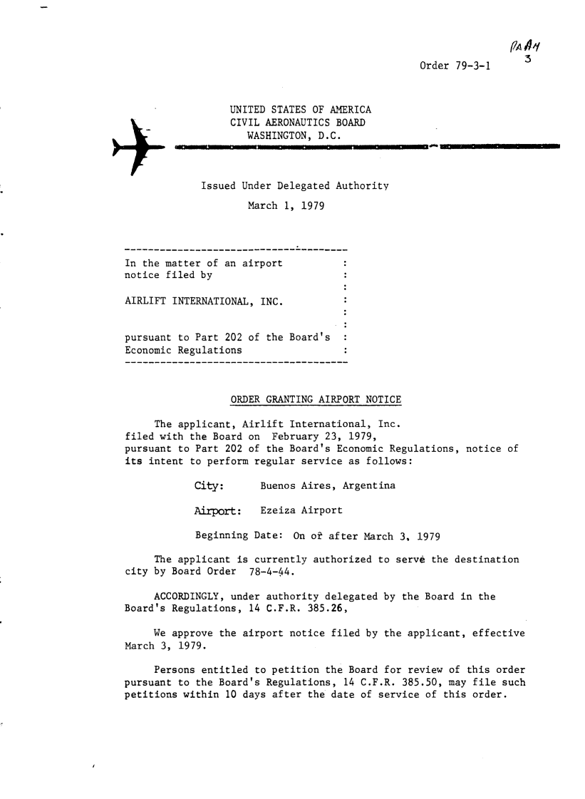 handle is hein.usfed/dotod0628 and id is 1 raw text is: 


                                                                  PZAq
                                                  Order 79-3-1



                  UNITED STATES OF AMERICA
                  CIVIL AERONAUTICS BOARD
                     WASHINGTON, D.C.



             Issued Under Delegated Authority
                     March 1, 1979




In the matter of an airport
notice filed by

AIRLIFT INTERNATIONAL, INC.


pursuant to Part 202 of the Board's
Economic Regulations



                  ORDER GRANTING AIRPORT NOTICE

     The applicant, Airlift International, Inc.
filed with the Board on February 23, 1979,
pursuant to Part 202 of the Board's Economic Regulations, notice of
its intent to perform regular service as follows:

            City:      Buenos Aires, Argentina

            Airport:   Ezeiza Airport

            Beginning Date: On ok after March 3. 1979

     The applicant is currently authorized to serve the destination
city by Board Order 78-4-44.

     ACCORDINGLY, under authority delegated by the Board in the
Board's Regulations, 14 C.F.R. 385.26,

     We approve the airport notice filed by the applicant, effective
March 3, 1979.

     Persons entitled to petition the Board for review of this order
pursuant to the Board's Regulations, 14 C.F.R. 385.50, may file such
petitions within 10 days after the date of service of this order.


