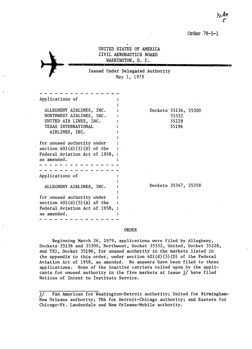 handle is hein.usfed/dotod0630 and id is 1 raw text is: 

                                                                     .VA A


                                                          Order 79-5-1


                       UNITED STATES OF AMERICA
                       CIVIL AERONAUTICS BOARD
                          WASHINGTON, D. C.

                   Issued Under Delegated Authority
                              May 1, 1979



Applications of

  ALLEGHENY AIRLINES, INC.    :            Dockets 35136, 35300
  NORTHWEST AIRLINES, INC.    :                    35332
  UNITED AIR LINES, INC.      :                    35228
  TEXAS INTERNATIONAL         :                    35196
    AIRLINES, INC.

for unused authority under
section 401(d)(5)(D) of the
Federal Aviation Act of 1958,
as amended.


Applications of

  ALLEGHENY AIRLINES, INC..                Dockets 35347, 35358

for unused authority under
section 401(d)(5)(A) of the
Federal Aviation Act of 1958,
as amended.


                                 ORDER

     Beginning March 26, 1979, applications were filed by Allegheny,
Dockets 35136 and 35300, Northwest, Docket 35332, United, Docket 35228,
and TXI, Docket 35196, for unused authority in the markets listed in
the appendix to this order, under section 401(d)(5)(D) of the Federal
Aviation Act of 1958, as amended. No answers have been filed to these
applications. None of the inactive carriers relied upon by the appli-
cants for unused authority in the five markets at issue 1/ have filed
Notices of Intent to Institute Service.


1/   Pan American for Washington-Detroit authority; United for Birmingham-
New Orleans authority; TWA for Detroit-Chicago authority; and Eastern for
Chicago-Ft. Lauderdale and New Orleans-Mobile authority.


