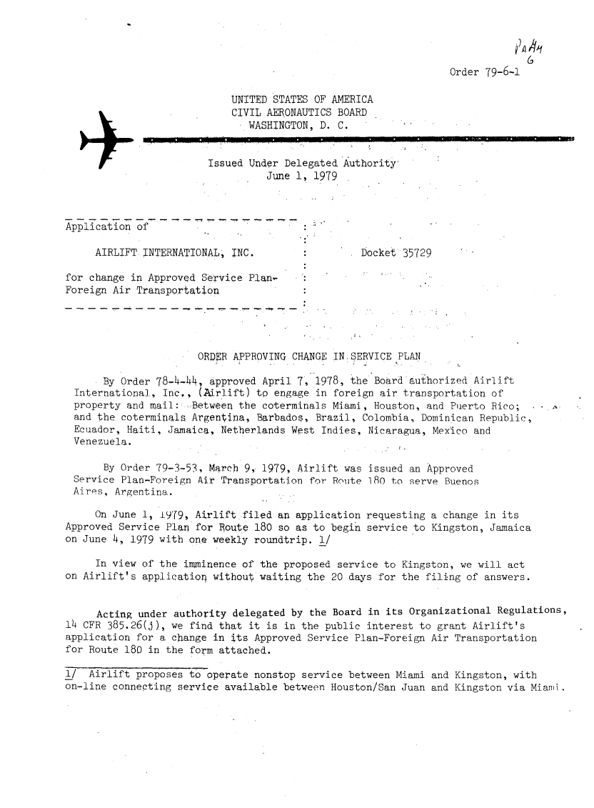 handle is hein.usfed/dotod0631 and id is 1 raw text is: 


                                                                              )
                                                                              A A

                                                                 Order 79-6-1

                            UNITED STATES OF AMERICA
                            CIVIL AERONAUTICS BOARD
                              WASHINGTON, D. C.

                        Issued Under Delegated Authority'
                                  June 1, 1979


-----------      -  -- -- -- -- -- ----
Application of

     AIRLIFT INTERNATIONAL, INC.                  Docket 35729

for change in Approved Service Plan-
Foreign Air Transportation




                       ORDER APPROVING CHANGE IN-SERVICE PLAN

       By Order 78-4-44, approved April 7, 1978, the Board authorized Airlift
  International, Inc,, (Airlift) tp engage in foreign air transportation of
  property and mail: ..Between the coterminals Miami, Houston, and Puerto Rico;
  and the coterminals Argentina, Barbados, Brazil, Colombia, Dominican Republic,
  Ecuador, Haiti, Jamaica, Netherlands West Indies, Nicaragua, Mexico and
  Venezuela.

       By Order 79-3-53, March 9, 1979, Airlift was issued an Approved
  Service Plan-Foreign Air Transportation for Route 180 to serve Buenos
  Aires, Argentina.

     On June 1, 1979, Airlift filed an application requesting a change in its
Approved Service Plan for Route 180 so as to begin service to Kingston, Jamaica
on June 4, 1979 with one weekly roundtrip. 1/

     In view of the imminence of the proposed service to Kingston, we will act
on Airlift's applicatiol without waiting the 20 days for the filing of answers.


     Acting under authority delegated by the Board in its Organizational Regulations,
14 CFR 385.26(j), we find that it is in the public interest to grant Airlift's
application for a change in its Approved Service Plan-Foreign Air Transportation
for Route 180 in the form attached.

i/  Airlift proposes to operate nonstop service between Miami and Kingston, with
on-line connecting service available between Houston/San Juan and Kingston via Miami.


