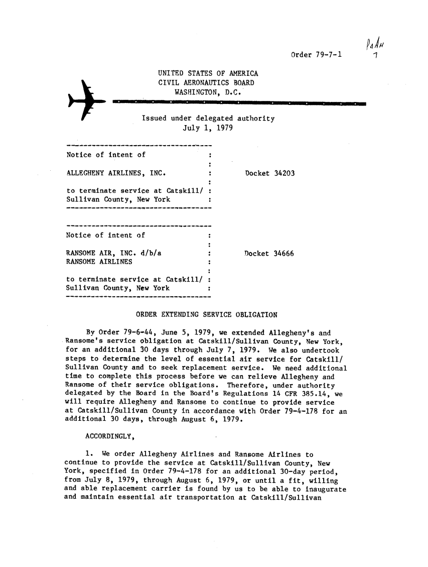 handle is hein.usfed/dotod0632 and id is 1 raw text is: 





                                                       Order 79-7-1

                       UNITED STATES OF AMERICA
                       CIVIL AERONAUTICS BOARD
                           WASHINGTON, D.C.


                   Issued under delegated authority
                             July 1, 1979


 Notice of intent of

 ALLEGHENY AIRLINES, INC.                   Docket 34203

 to terminate service at Catskill/
 Sullivan County, New York



 Notice of intent of

 RANSOME AIR, INC. d/b/a                    Docket 34666
 RANSOME AIRLINES

 to terminate service at Catskill/
 Sullivan County, New York


                 ORDER EXTENDING SERVICE OBLIGATION

     By Order 79-6-44, June 5, 1979, we extended Allegheny's and
Ransome's service obligation at Catskill/Sullivan County, New York,
for an additional 30 days through July 7, 1979. We also undertook
steps to determine the level of essential air service for Catskill/
Sullivan County and to seek replacement service. We need additional
time to complete this process before we can relieve Allegheny and
Ransome of their service obligations. Therefore, under authority
delegated by the Board in the Board's Regulations 14 CFR 385.14, we
will require Allegheny and Ransome to continue to provide service
at Catskill/Sullivan County in accordance with Order 79-4-178 for an
additional 30 days, through August 6, 1979.

     ACCORDINGLY,

     1. We order Allegheny Airlines and Ransome Airlines to
continue to provide the service at Catskill/Sullivan County, New
York, specified in Order 79-4-178 for an additional 30-day period,
from July 8, 1979, through August 6, 1979, or until a fit, willing
and able replacement carrier is found by us to be able to inaugurate
and maintain essential air transportation at Catskill/Sullivan


