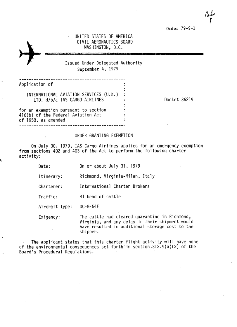 handle is hein.usfed/dotod0634 and id is 1 raw text is: 

A4


Order 79-9-1


UNITED STATES OF AMERICA
CIVIL AERONAUTICS BOARD
    WASHINGTON, D.C.


Issued Under Delegated Authority
     September 4, 1979


Application of

   INTERNATIONAL AVIATION SERVICES (U.K.)
      LTD. d/b/a IAS CARGO AIRLINES

for an exemption pursuant to section
416(b) of the Federal Aviation Act
of 1958, as amended


Docket 36219


                       ORDER GRANTING EXEMPTION

     On July 30, 1979, IAS Cargo Airlines applied for an emergency exemption
from sections 402 and 403 of the Act to perform the following charter
activity:


Date:

Itinerary:


Charterer:

Traffic:

Aircraft Type:


Exigency:


On or about July 31, 1979

Richmond, Virginia-Milan, Italy

International Charter Brokers

81 head of cattle

DC-8-54F


The cattle had cleared quarantine in Richmond,
Virginia, and any delay in their shipment would
have' resulted in additional storage cost to the
shipper.


     The applicant states that this charter flight activity will have none
of the environmental consequences set forth in section 312.9(a)(2) of the
Board's Procedural Regulations.


