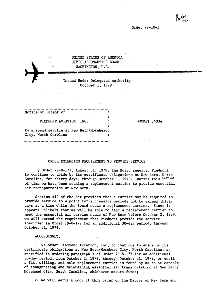 handle is hein.usfed/dotod0635 and id is 1 raw text is: 




Order 79-10-1


                      UNITED STATES OF AMERICA
                      CIVIL AERONAUTICS BOARD

                        WASHINGTON, D.C.

                   Issued, Under Delegated Authority
                           October 1, 1979





Notice of intent of

       PIEDMONT AVIATION, INC.                       DOCKET 34934

 to suspend service at New Bern/Morehead:
 City, North Carolina





           ORDER EXTENDING REQUIREMENT TO PROVIDE SERVICE

     By Order 79-8-177, August 31, 1979, the Board required Piedmont
to continue to abide by its certificate obligations at New Bern, North
Carolina, for thirty days, through October 1, 1979. During thisperiod
of time we have been seeking a replacement carrier to provide essential
air transportation at New Bern.

     Section 419 of the Act provides that a carrier may be required to
provide service to a point for successive periods not to exceed thirty
days at a time while the Board seeks a replacement carrier. Since it
appears unlikely that we will be able to find a replacement carrier to
meet the essential air service needs of New Bern before October 2, 1979,
we will extend the requirement that Piedmont provide the service
specified in Order 79-8-177 for an additional 30-day period, through
October 31, 1979.

     ACCORDINGLY,

     1. We order Piedmont Aviation, Inc, to continue to abide by its
certificate obligations at New Bern/Morehead City, North Carolina, as
specified in ordering paragraph 3 of Order 79-8-177 for an additional
30-day period, from October 2, 1979, through October 31, 1979, or until
a fit, willing, and able replacement carrier is found by us to be capable
of inaugurating and maintaining essential air transportation at New Bern/
Morehead City, North Carolina, whichever occurs first;


2. We will serve a copy of this order on the Mayors of New Bern and



