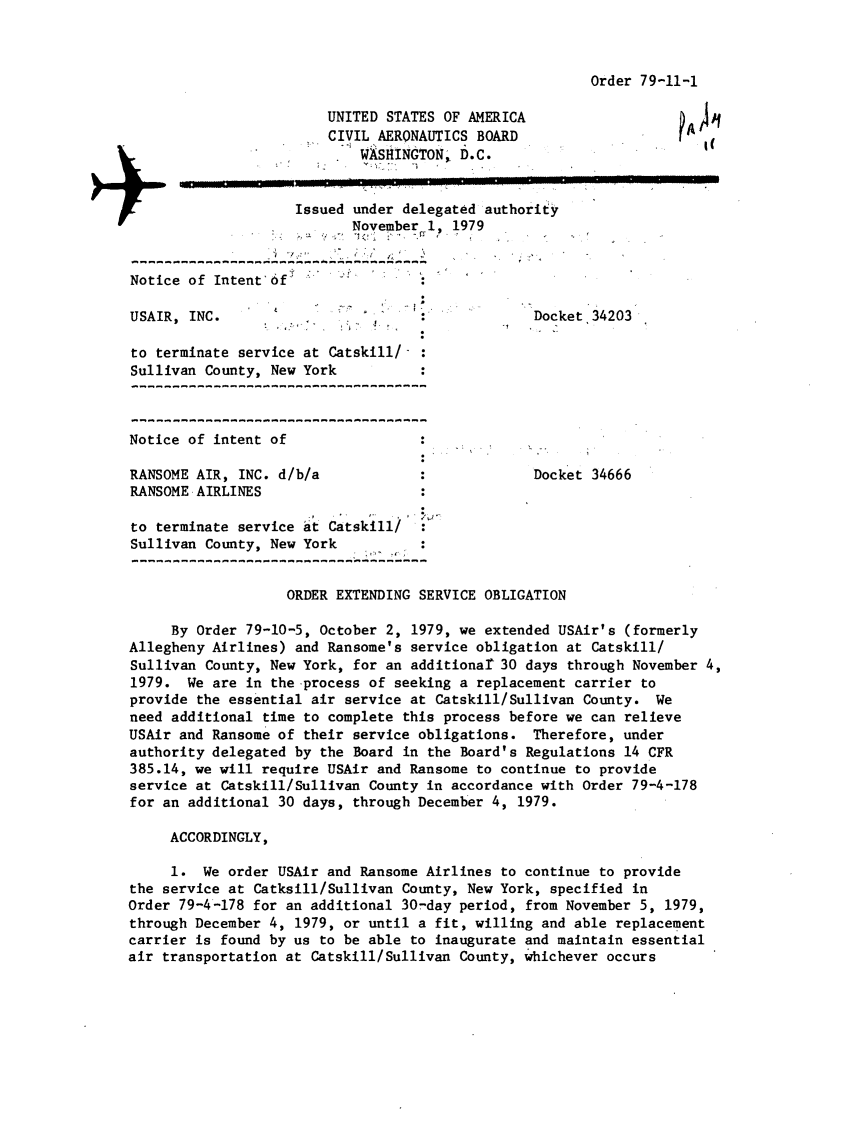 handle is hein.usfed/dotod0636 and id is 1 raw text is: 



Order 79-11-1


                        UNITED STATES OF AMERICA
                        CIVIL AERONAUTICS BOARD
                            WASHINGTON,, D.C.


                    Issued under delegated authority
                           November 1, 1979


Notice of Intent'Of       -

USAIR, INC.                                       Docket 34203

to terminate service at Catskill/-
Sullivan County, New York



Notice of intent of

RANSOME AIR, INC. d/b/a                           Docket 34666
RANSOME AIRLINES

to terminate service at Catskill/
Sullivan County, New York


                   ORDER EXTENDING SERVICE OBLIGATION

     By Order 79-10-5, October 2, 1979, we extended USAir's (formerly
Allegheny Airlines) and Ransome's service obligation at Catskill/
Sullivan County, New York, for an additionat 30 days through November 4,
1979. We are in the process of seeking a replacement carrier to
provide the essential air service at Catskill/Sullivan County. We
need additional time to complete this process before we can relieve
USAir and Ransome of their service obligations. Therefore, under
authority delegated by the Board in the Board's Regulations 14 CFR
385.14, we will require USAir and Ransome to continue to provide
service at Catskill/Sullivan County in accordance with Order 79-4-178
for an additional 30 days, through December 4, 1979.

     ACCORDINGLY,

     1. We order USAir and Ransome Airlines to continue to provide
the service at Catksill/Sullivan County, New York, specified in
Order 79-4-178 for an additional 30-day period, from November 5, 1979,
through December 4, 1979, or until a fit, willing and able replacement
carrier is found by us to be able to inaugurate and maintain essential
air transportation at Catskill/Sullivan County, whichever occurs


