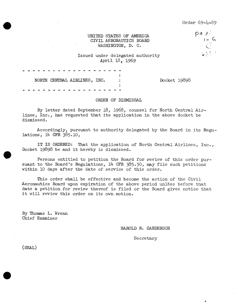 handle is hein.usfed/dotod0638 and id is 1 raw text is: 



Order 69-4-89


UNITED STATES OF AMERICA
CIVIL  AERONAUTICS BOARD
    WASHINGTON, D. C.


Issued under delegated authority
         April 18, 1969


NORTH CENTRAL AIRLINES, INC.


Docket 19898


                             ORDER OF DISMISSAL

      By letter dated September 18, 1968, counsel for North Central Air-
lines, Inc., has requested that its application in the above docket be
dismissed.

      Accordingly, pursuant to authority delegated by the Board in its Regu-
lations, 14 CFR 385.10,

      IT IS ORDERED:  That the application of North Central Airlines, Inc.,
Docket 19898 be and it hereby is dismissed.

      Persons entitled to petition the Board for review of this order pur-
suant to the Board's Regulations, 14 CFR 385.50, may file such petitions
within 10 days after the date of service of this order.

      This order shall be effective and become the action of the Civil
Aeronautics Board upon expiration of the above period unlss  before that
date a petition for review thereof is filed or the Board gives notice that
it will review this order on its own motion.



By Thomas L. Wrenn
Chief Examiner


HAROLD R. SANDERSON

     Secretary


(SEAL)


-   ,


