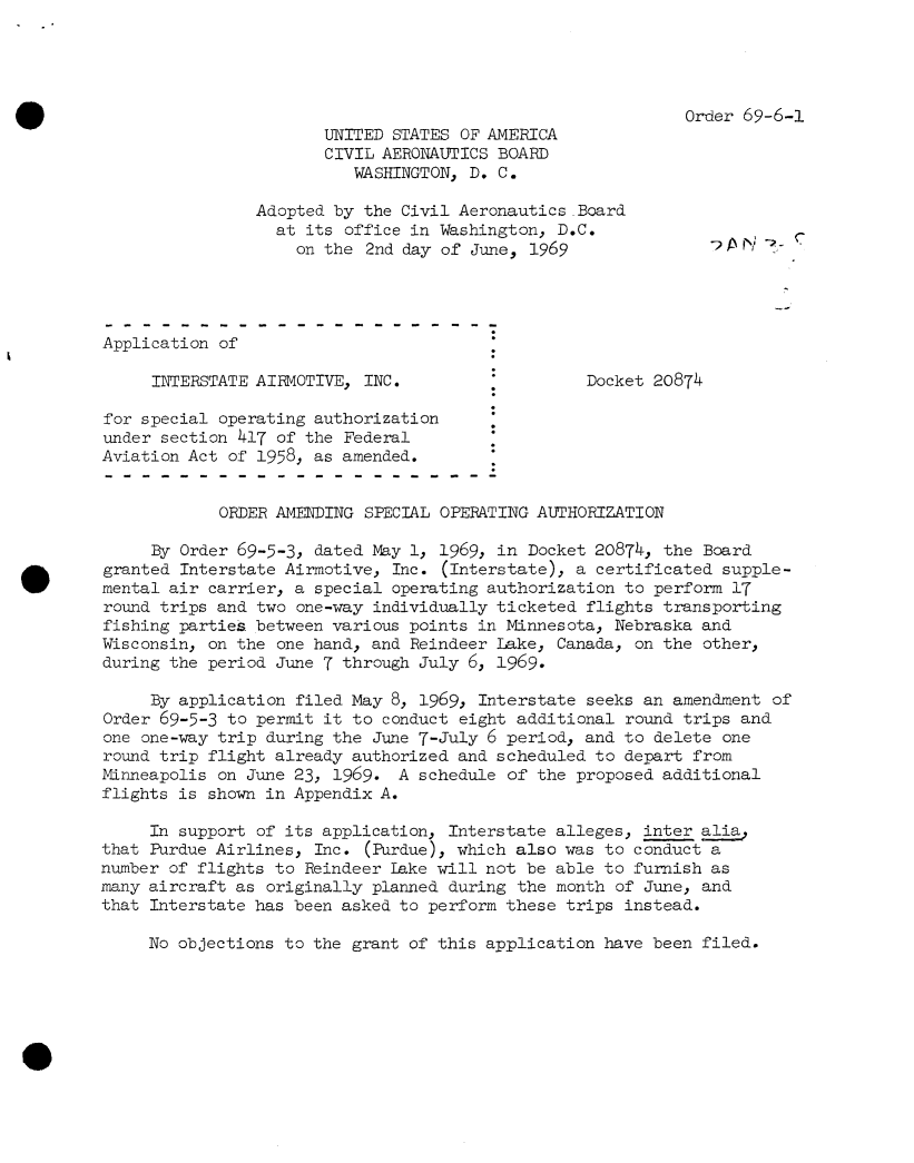 handle is hein.usfed/dotod0639 and id is 1 raw text is: 





Order 69-6-1


                       UNITED STATES OF AMERICA
                       CIVIL AERONAUTICS BOARD
                          WASHINGTON, D. C.

                Adopted by the Civil Aeronautics Board
                  at its office in Washington, D.C.
                    on the  2nd day of June, 1969                P I7 Y




Application of

     INTERSTATE AIRMOTIVE, INC.                   Docket 20874

for special operating authorization
under section 417 of the Federal
Aviation Act of 1958, as amended.


            ORDER AMENDING SPECIAL OPERATING AUTHORIZATION

     By Order 69-5-3, dated May 1, 1969, in Docket 20874, the Board
granted Interstate Airmotive, Inc. (Interstate), a certificated supple-
mental air carrier, a special operating authorization to perform 17
round trips and two one-way individually ticketed flights transporting
fishing parties between various points in Minnesota, Nebraska and
Wisconsin, on the one hand, and Reindeer Lake, Canada, on the other,
during the period June 7 through July 6, 1969.

     By application filed May 8, 1969, Interstate seeks an amendment  of
Order 69-5-3 to permit it to conduct eight additional round trips and
one one-way trip during the June 7-July 6 period, and to delete one
round trip flight already authorized and scheduled to depart from
Minneapolis on June 23, 1969.  A schedule of the proposed additional
flights is shown in Appendix A.

     In support of its application, Interstate alleges, inter alia
that Purdue Airlines, Inc. (Purdue), which also was to conduct a
number of flights to Reindeer Lake will not be able to furnish as
many aircraft as originally planned during the month of June, and
that Interstate has been asked to perform these trips instead.

     No objections to the grant of this application have been filed.


