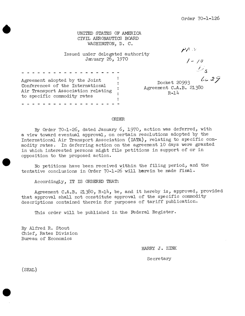 handle is hein.usfed/dotod0645 and id is 1 raw text is: 


Order 70-1-126


                     UNITED STATES OF AMERICA
                     CIVIL AERONAUTICS BOARD
                         WASHINGTON, D. C.

                Issued under delegated authority
                        January 26, 1970



Agreement adopted by the Joint
Conferences of the International              Agreement  C.A.B. 21380
Air Transport Association relating  *R-14
to specific commodity rates




                                  ORDER

     By Order 70-1-26, dated January 6, 1970, action was  deferred, with
a view toward eventual approval, on certain resolutions  adopted by the
International Air Transport Association (IATA), relating  to specific com-
modity rates.  In deferring action on the agreement 10  days were granted
in which interested persons might file petitions  in support of or in
opposition to the proposed action.

     No petitions have been received within the  filing period, and the
tentative conclusions in Order 70-1-26 will herein be made  final.

     Accordingly, IT IS ORDERED THAT:

     Agreement C.A.B. 21380, R-14, be, and  it hereby is, approved, provided
that approval shall not constitute approval of  the specific commodity
descriptions contained therein for purposes of  tariff publication.

     This order will be published in the Federal Register.


By Alfred R. Stout
Chief, Rates Division
Bureau of Economics

                                             HARRY  J. ZINK

                                                Secretary


(SEAL)


