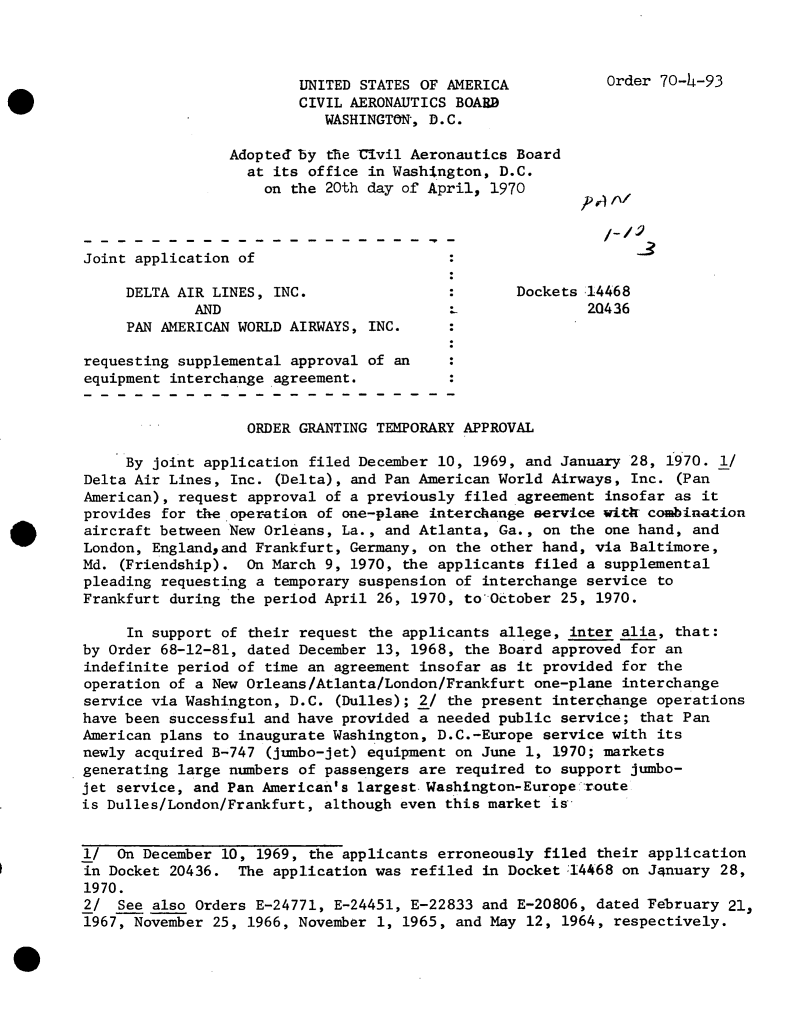 handle is hein.usfed/dotod0647 and id is 1 raw text is: 



                         UNITED STATES OF AMERICA
                         CIVIL AERONAUTICS BOARD
                            WASHINGTON, D.C.

                 Adoptedby  the Civil Aeronautics Board
                   at its office in Washngton,  D.C.
                     on the 20th day of April, 1970



Joint application of                      :

     DELTA AIR LINES, INC.                :       Dockets.14468
             AND                                          20436
     PAN AMERICAN WORLD AIRWAYS, INC.

requesting supplemental approval of an
equipment interchange agreement.


                   ORDER GRANTING TEMPORARY APPROVAL

     By joint application filed December 10, 1969, and January 28, 1970.  1/
Delta Air Lines, Inc. (Delta), and Pan American World Airways, Inc.  (Pan
American), request approval of a previously filed agreement insofar as  it
provides for the operation of one-plane interchange service with combination
aircraft between New Orleans, La., and Atlanta, Ga., on the one hand, and
London, Englandand  Frankfurt, Germany, on the other hand, via Baltimore,
Md. (Friendship).  On March 9, 1970, the applicants filed a supplemental
pleading requesting a temporary suspension of interchange service to
Frankfurt during the period April 26, 1970, to'October 25, 1970.

     In support of their request the applicants allege, inter alia, that:
by Order 68-12-81, dated December 13, 1968, the Board approved for an
indefinite period of time an agreement insofar as it provided for the
operation of a New Orleans/Atlanta/London/Frankfurt one-plane interchange
service via Washington, D.C. (Dulles); 2/ the present interchange operations
have been successful and have provided a needed public service; that Pan
American plans to inaugurate Washington, D.C.-Europe service with its
newly acquired B-747 (jumbo-jet) equipment on June 1, 1970; markets
generating large numbers of passengers are required to support jumbo-
jet service, and Pan American's largest.Washington-Europe route
is Dulles/London/Frankfurt, although even this market is


1/  On December 10, 1969, the applicants erroneously filed their application
in Docket 20436.  The application was refiled in Docket :14468 on January 28,
1970.
2/  See also Orders E-24771, E-24451, E-22833 and E-20806, dated February  21,
1967, November 25, 1966, November 1, 1965, and May 12, 1964, respectively.


Order 70-4-93


