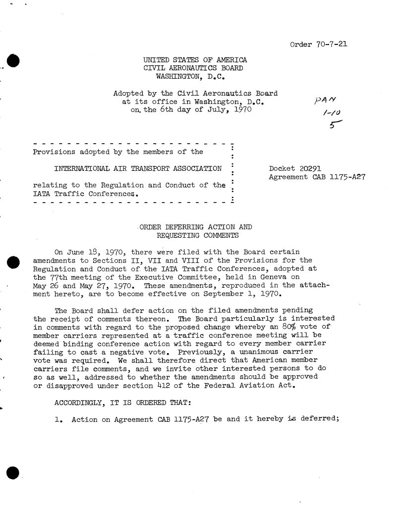 handle is hein.usfed/dotod0649 and id is 1 raw text is: 




Order 70-7-21


                           UNITED STATES OF AMERICA
                          CIVIL AERONAUTICS BOARD
                             WASHINGTON, D.C.

                   Adopted by the Civil Aeronautics Board
                     at its office in Washington, D.C.            0
                       on.the 6th day of July, 1970




Provisions adopted by the members of the

     INTERNATIONAL AIR TRANSPORT ASSOCIATION           Docket 20291
                                                       Agreement CAB 1175-A27
relating to the Regulation and Conduct of the
IATA Traffic Conferences.



                         ORDER DEFERRING ACTION AND
                             REQUESTING COMMENTS

     On June 18, 1970, there were filed with the Board certain
amendments to Sections II, VII and VIII of the Provisions for the
Regulation and Conduct of-the IATA Traffic Conferences, adopted at
the 77th meeting of the Executive Committee, held in Geneva on
May 26 and May 27, 1970.  These amendments, reproduced in the attach-
ment hereto, are to become effective on September 1, 1970.

     The Board shall defer action on the filed amendments pending
the receipt of comments thereon.  The Board particularly is interested
in comments with regard to the proposed change whereby an 80% vote of
member carriers represented at a traffic conference meeting will be
deemed binding conference action with regard to every member carrier
failing to cast a negative vote.  Previously, a unanimous carrier
vote was required.  We shall therefore direct that American member
carriers file comments, and we invite other interested persons to do
so as well, addressed to whether the amendments should be approved
or disapproved under section 412 of the Federal Aviation Act.

     ACCORDINGLY, IT IS ORDERED THAT:


1.  Action on Agreement CAB 1175-A27 be and it hereby is deferred;


