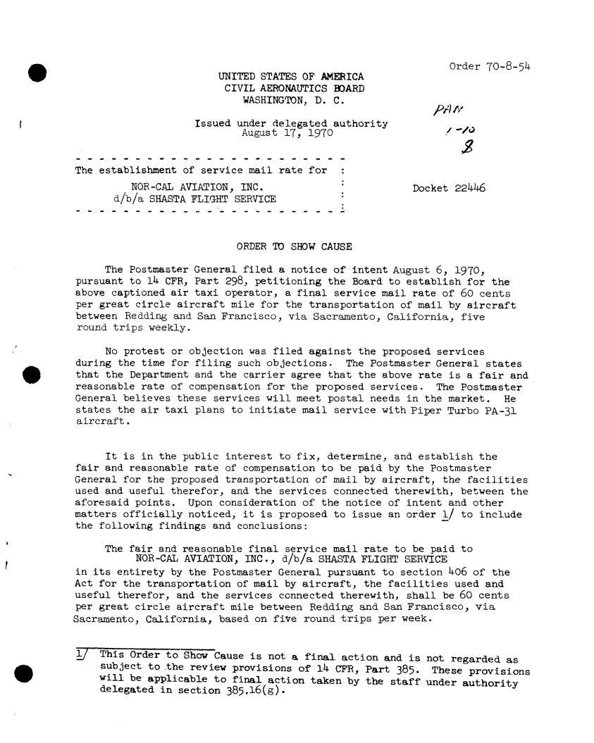 handle is hein.usfed/dotod0650 and id is 1 raw text is: 




Order 70-8-54


                        UNITED STATES OF AMERICA
                        CIVIL  AERONAUTICS BOARD
                            WASHINGTON, D. C.

                    Issued under delegated authority
                            August 17, 1970


The establishment of service mail rate for
          NOR-CAL AVIATION, INC.                        Docket 22446
       d/b/a SHASTA FLIGHT SERVICE



                           ORDER TO SHOW CAUSE

     The Postmaster General filed a notice of intent August 6, 1970,
pursuant to 14 CFR, Part 298, petitioning the Board to establish for the
above captioned air taxi operator, a final service mail rate of 60 cents
per great circle aircraft mile for the transportation of mail by aircraft
between  Redding and San Francisco, via Sacramento, California, five
round  trips weekly.

     No protest or objection was filed against the proposed services
during the time for filing such objections.  The Postmaster General states
that the Department and the carrier agree that the above rate is a fair and
reasonable rate of compensation for the proposed services.  The Postmaster
General believes these services will meet postal needs in the market.  He
states the air taxi plans to initiate mail service with Piper Turbo PA-31
aircraft.


     It is in the public interest to fix, determine, and establish the
fair and reasonable rate of compensation to be paid by the Postmaster
General for the proposed transportation of mail by aircraft, the facilities
used and useful therefor, and the services connected therewith, between the
aforesaid points.  Upon consideration of the notice of intent and other
matters officially noticed, it is proposed to issue an order 1/ to include
the following findings and conclusions:

     The fair and reasonable final service mail rate to be paid to
          NOR-CAL AVIATION, INC.,  d/b/a SHASTA FLIGHT SERVICE
in its entirety by the Postmaster General pursuant to section 406 of the
Act for the transportation of mail by aircraft, the facilities used and
useful therefor, and the services connected therewith, shall be 60 cents
per great circle aircraft mile between Redding and San Francisco, via
Sacramento, California, based on five round trips per week.


1j  This Order to Show Cause is not a final action and is not regarded  as
     subject to the review provisions of 14 CFR, Part 385. These provisions
     will be applicable to final action taken by the staff under authority
     delegated in section 385.16(g).


