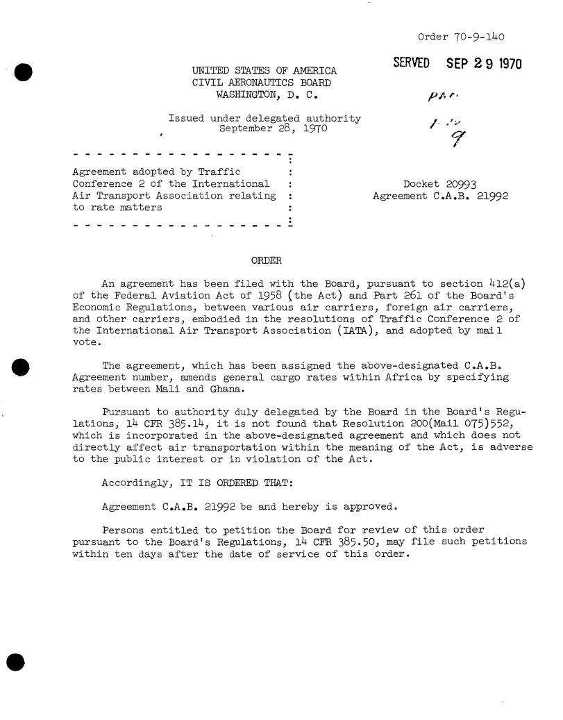 handle is hein.usfed/dotod0651 and id is 1 raw text is: 

Order 70-9-140


                    UNITED STATES OF AMERICA        SERVED   SEP291970
                    CIVIL AERONAUTICS BOARD
                       WASHINGTON, D. C.                  />t

                Issued under delegated authority              ,
                        September 28, 1970



Agreement adopted by Traffic
Conference 2 of the International                     Docket 20993
Air Transport Association relating               Agreement C.AB.  21992
to rate matters




                             ORDER

     An agreement has been filed with the Board, pursuant to section 412(a)
of the Federal Aviation Act of 1958 (the Act) and Part 261 of the Board's
Economic Regulations, between various air carriers, foreign air carriers,
and other carriers, embodied in the resolutions of Traffic Conference 2 of
the International Air Transport Association (IATA), and adopted by mail
vote.

     The agreement, which has been assigned the above-designated C.A.B.
Agreement number, amends general cargo rates within Africa by specifying
rates between Mali and Ghana.

     Pursuant to authority duly delegated by the Board in the Board's Regu-
lations, 14 CFR 385.14, it is not found that Resolution 200(Mail 075)552,
which is incorporated in the above-designated agreement and which.does not
directly affect air transportation within the meaning of the Act, is adverse
to the public interest or in violation of the Act.

     Accordingly, IT IS ORDERED THAT:

     Agreement C.A.B. 21992 be and hereby is approved.

     Persons entitled to petition the Board for review of this order
pursuant to the Board's Regulations, 14 CFR 385.50, may file such petitions
within ten days after the date of service of this order.


