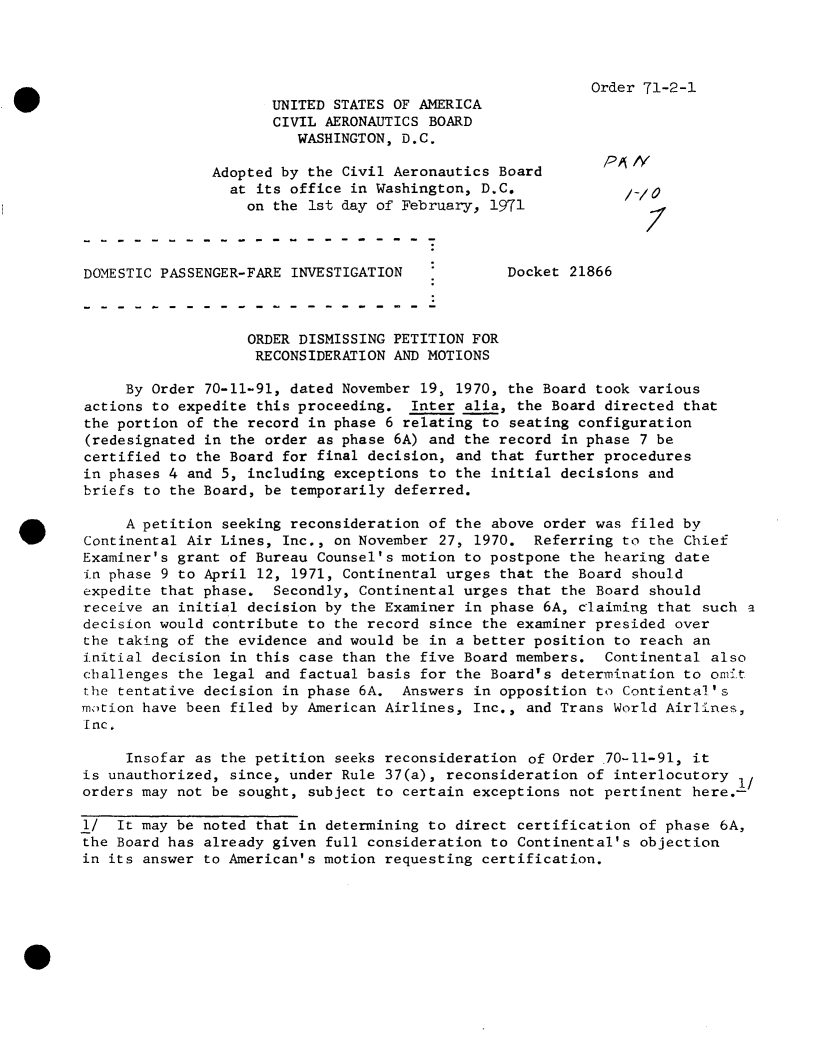 handle is hein.usfed/dotod0654 and id is 1 raw text is: 




Order 71-2-1


W                             UNITED STATES OF AMERICA
                              CIVIL AERONAUTICS BOARD
                                WASHINGTON, D.C.

                       Adopted by the Civil Aeronautics Board       PAiA
                         at its office in Washington, D.C.            /0
                           on the 1st day of February, 1971



        DOMESTIC PASSENGER-FARE INVESTIGATION            Docket 21866



                           ORDER DISMISSING PETITION FOR
                           RECONSIDERATION  AND MOTIONS

             By Order 70-11-91, dated November 19, 1970, the Board took various
        actions to expedite this proceeding.  Inter alia, the Board directed that
        the portion of the record in phase 6 relating to seating configuration
        (redesignated in the order as phase 6A) and the record in phase 7 be
        certified to the Board for final decision, and that further procedures
        in phases 4 and 5, including exceptions to the initial decisions and
        briefs to the Board, be temporarily deferred.

             A petition seeking reconsideration of the above order was filed by
        Continental Air Lines, Inc., on November 27, 1970.  Referring to the Chief
        Examiner's grant of Bureau Counsel's motion to postpone the hearing date
        in phase 9 to April 12, 1971, Continental urges that the Board should
        expedite that phase.  Secondly, Continental urges that the Board should
        receive an initial decision by the Examiner in phase 6A, claiming that such a
        decision would contribute to the record since the examiner presided over
        the taking of the evidence and would be in a better position to reach an
        initial decision in this case than the five Board members.  Continental also
        challenges the legal and factual basis for the Board's determination to omit
        the tentative decision in phase 6A. Answers  in opposition to Contiental's
        motion have been filed by American Airlines, Inc., and Trans World Airlines,
        Inc.

             Insofar as the petition seeks reconsideration of Order .70-11-91, it
        is unauthorized, since, under Rule 37(a), reconsideration of interlocutory 1/
        orders may not be sought, subject to certain exceptions not pertinent here.-

        1/  It may be noted that in determining to direct certification of phase 6A,
        the Board has already given full consideration to Continental's objection
        in its answer to American's motion requesting certification.


