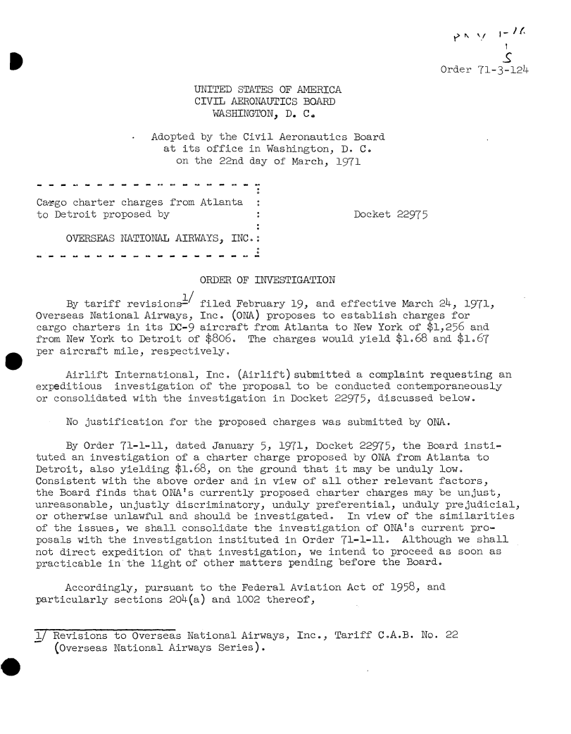 handle is hein.usfed/dotod0655 and id is 1 raw text is: 




                                                                  Order  71-3-124

                          UNITED STATES OF AMERICA
                          CIVIL AERONAUTICS BOARD
                             WASHINGTON, D. Ca

                *  Adopted by the Civil Aeronautics Board
                     at its office in Washington, D. C.
                       on the 22nd day of March, 1971



Ca-rgo charter charges from Atlanta
to Detroit proposed by                              Docket 22975

     OVERSEAS NATIONAL AIRWAYS, INC.:



                           ORDER OF INVESTIGATION
                        1/
     By tariff revisions-  filed February 19, and effective March 24, 1971,
Overseas National Airways, Inc. (ONA) proposes to establish charges for
cargo charters in its DC-9 aircraft from Atlanta to New York of $1,256 and
from New York to Detroit of $806.  The charges would yield $1.68 and $1.67
per aircraft mile, respectively.

     Airlift International, Inc. (Airlift)submitted  a complaint requesting an
expeditious  investigation of the proposal to be conducted contemporaneously
or consolidated with the investigation in Docket 22975, discussed below.

     No justification for the proposed charges was submitted by ONA.

     By Order 71-1-11, dated January 5, 1971, Docket 22975, the Board insti-
tuted an investigation of a charter charge proposed by ONA from Atlanta to
Detroit, also yielding $1.68, on the ground that it may be unduly low.
Consistent with the above order and in view of all other relevant factors,
the Board finds that ONA's currently proposed charter charges may be unjust,
unreasonable, unjustly discriminatory, unduly preferential, unduly prejudicial,
or otherwise unlawful and should be investigated.  In view of the similarities
of the issues, we shall consolidate the investigation of ONA's current pro-
posals with the investigation instituted in Order 71-1-11.  Although we shall
not direct expedition of that investigation, we intend to proceed as soon as
practicable in the light of other matters pending before the Board.

     Accordingly, pursuant to the Federal Aviation Act of 1958, and
particularly sections 204(a) and 1002 thereof,


1/ Revisions to Overseas National Airways, Inc., Tariff C.A.B. No. 22
   (Overseas National Airways Series).


