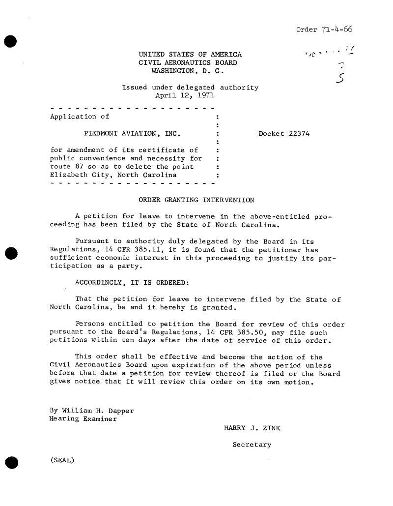handle is hein.usfed/dotod0656 and id is 1 raw text is: 


Order 71-4-66


                     UNITED STATES OF AMERICA                 f
                     CIVIL AERONAUTICS BOARD
                        WASHINGTON, D. C.

                 Issued under delegated  authority
                         April 12, 1971

Application of

        PIEDMONT AVIATION, INC.                   Docket 22374

for amendment of its certificate of
public convenience and necessity for
route 87 so as to delete the point
Elizabeth City, North Carolina


                     ORDER GRANTING INTERVENTION

      A petition for leave to intervene  in the above-entitled pro-
ceeding has been filed by the State of North  Carolina.

      Pursuant to authority duly delegated  by the Board in its
Regulations, 14 CFR 385.11, it is found  that the petitioner has
sufficient economic interest in this proceeding  to justify its par-
ticipation as a party.

      ACCORDINGLY, IT IS ORDERED:

      That the petition  for leave to intervene filed by the State of
North Carolina, be and it hereby is granted.

      Persons entitled to petition the Board  for review of this order
pursuant to the Board's Regulations, 14  CFR 385.50, may file such
petitions within ten days after the date  of service of this order.

      This order shall be effective and become  the action of the
Civil Aeronautics Board upon expiration of  the above period unless
before that date a petition for review  thereof is filed or the Board
gives notice that it will review this order  on its own motion.



By William H. Dapper
Hearing Examiner
                                         HARRY  J. ZINK

                                            Secretary


(SEAL)


