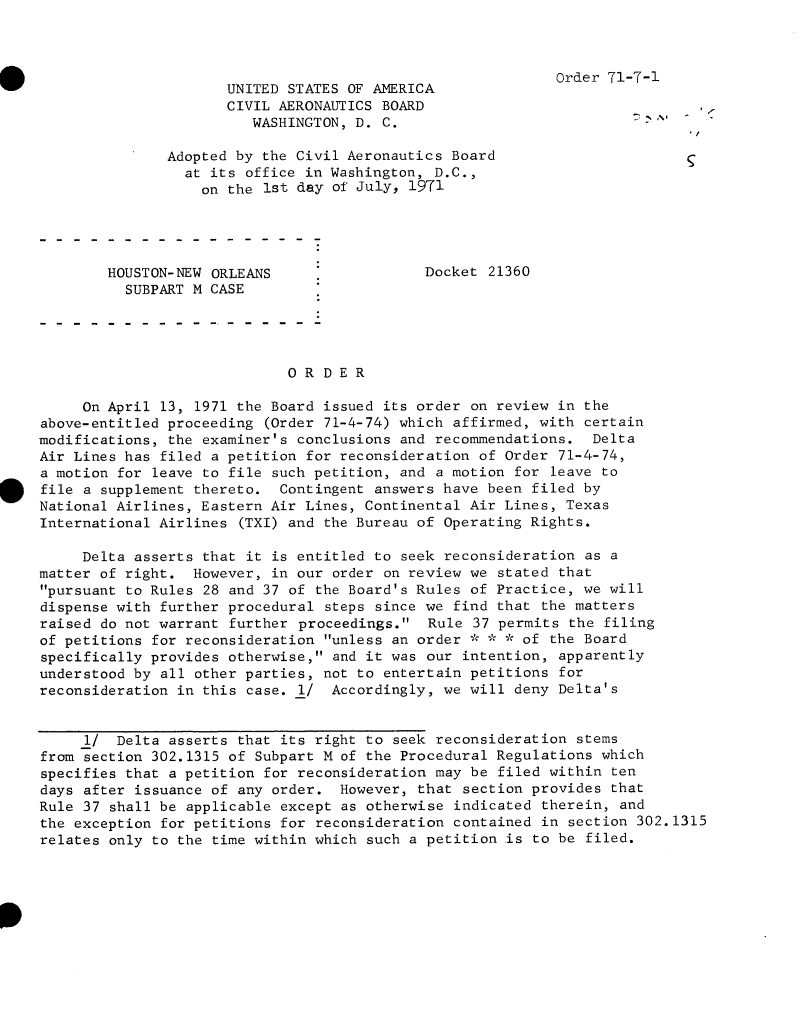 handle is hein.usfed/dotod0658 and id is 1 raw text is: 



Order 71-7-1


                      UNITED STATES OF ANERICA
                      CIVIL AERONAUTICS BOARD
                         WASHINGTON, D. C.

               Adopted by the Civil Aeronautics Board
                 at its office in Washington, D.C.,
                   on the 1st day of July, 1971




        HOUSTON-NEW ORLEANS                  Docket 21360
          SUBPART M CASE




                             ORDER

     On April 13, 1971 the Board issued its order on review in the
above-entitled proceeding (Order 71-4-74) which affirmed, with certain
modifications, the examiner's conclusions and recommendations.  Delta
Air Lines has filed a petition for reconsideration of Order 71-4-74,
a motion for leave to file such petition, and a motion for leave to
file a supplement thereto.  Contingent answers have been filed by
National Airlines, Eastern Air Lines, Continental Air Lines, Texas
International Airlines (TXI) and the Bureau of Operating Rights.

     Delta asserts that it is entitled to seek reconsideration as a
matter of right.  However, in our order on review we stated that
pursuant to Rules 28 and 37 of the Board's Rules of Practice, we will
dispense with further procedural steps since we find that the matters
raised do not warrant further proceedings.  Rule 37 permits the filing
of petitions for reconsideration unless an order * * * of the Board
specifically provides otherwise, and it was our intention, apparently
understood by all other parties, not to entertain petitions for
reconsideration in this case. 1/  Accordingly, we will deny Delta's


     1/  Delta asserts that its right to seek reconsideration stems
from section 302.1315 of Subpart M of the Procedural Regulations which
specifies that a petition for reconsideration may be filed within ten
days after issuance of any order.  However, that section provides that
Rule 37 shall be applicable except as otherwise indicated therein, and
the exception for petitions for reconsideration contained in section 302.1315
relates only to the time within which such a petition is to be filed.


