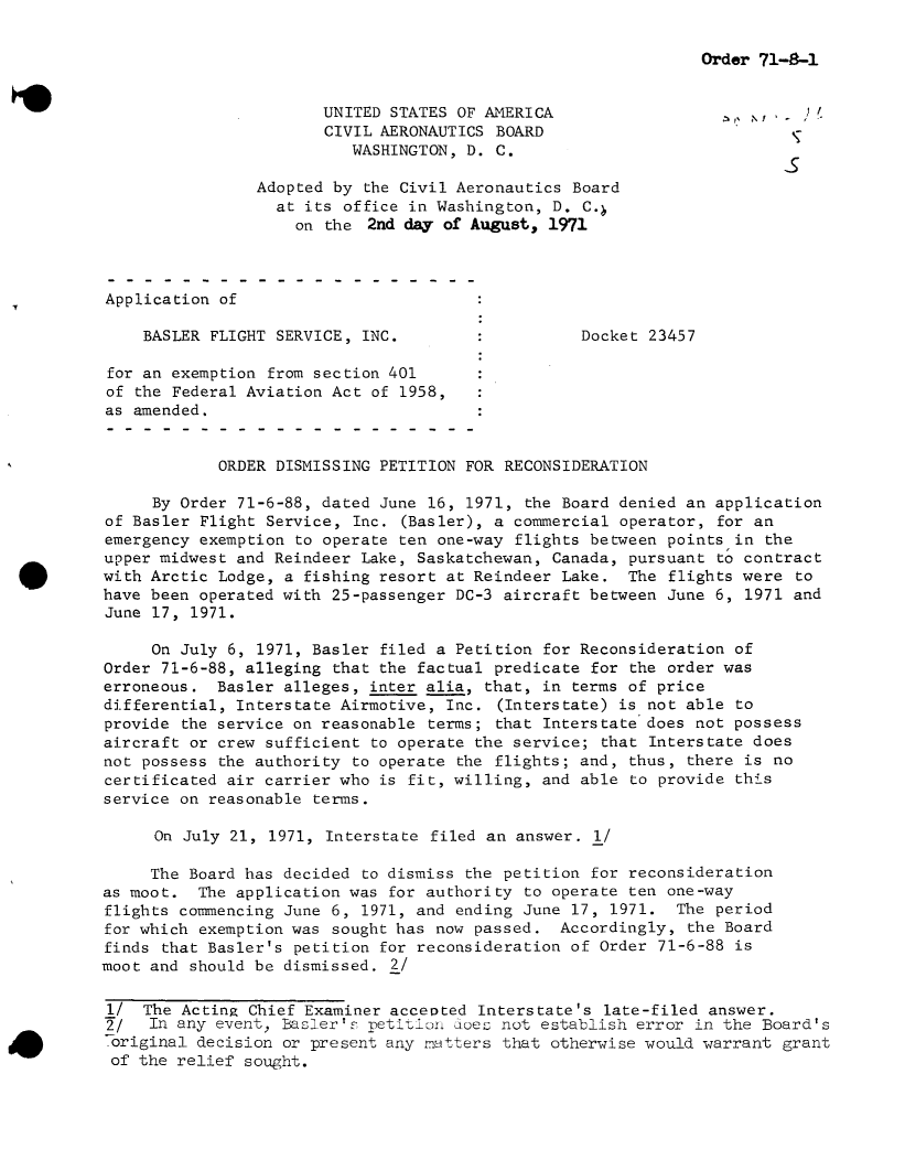 handle is hein.usfed/dotod0659 and id is 1 raw text is: 

Order 71-6-1


                       UNITED STATES OF AMERICA                      ,
                       CIVIL AERONAUTICS BOARD
                          WASHINGTON, D. C.

                Adopted by the Civil Aeronautics Board
                  at its office in Washington, D. C.
                    on the  2nd day of August, 1971



Application of

    BASLER FLIGHT SERVICE, INC.                   Docket 23457

 for an exemption from section 401
 of the Federal Aviation Act of 1958,
 as amended.


            ORDER DISMISSING PETITION FOR RECONSIDERATION

     By Order 71-6-88, dated June 16, 1971, the Board denied an application
of Basler Flight Service, Inc. (Basler), a commercial operator, for an
emergency exemption to operate ten one-way flights between points in the
upper midwest and Reindeer Lake, Saskatchewan, Canada, pursuant to contract
with Arctic Lodge, a fishing resort at Reindeer Lake.  The flights were  to
have been operated with 25-passenger DC-3 aircraft between June 6, 1971 and
June 17, 1971.

     On July 6, 1971, Basler filed a Petition for Reconsideration of
Order 71-6-88, alleging that the factual predicate for the order was
erroneous.  Basler alleges, inter alia, that, in terms of price
differential, Interstate Airmotive, Inc. (Interstate) is not able to
provide the service on reasonable terms; that Interstate does not possess
aircraft or crew sufficient to operate the service; that Interstate does
not possess the authority to operate the flights; and, thus, there is no
certificated air carrier who is fit, willing, and able to provide this
service on reasonable terms.

      On July 21, 1971, Interstate filed an answer. 1/

      The Board has decided to dismiss the petition for reconsideration
as moot.  The application was for authority to operate ten one-way
flights commencing June 6, 1971, and ending June 17, 1971.  The period
for which exemption was sought has now passed.  Accordingly, the Board
finds that Basler's petition for reconsideration of Order 71-6-88 is
moot and should be dismissed. 2/

1/  The Acting Chief Examiner acceoted Interstate's  late-filed answer.
f/   In any event, Basler', petition does not establish error in the Board's
original  decision or present any matters that otherwise would warrant grant
of  the relief sought.


