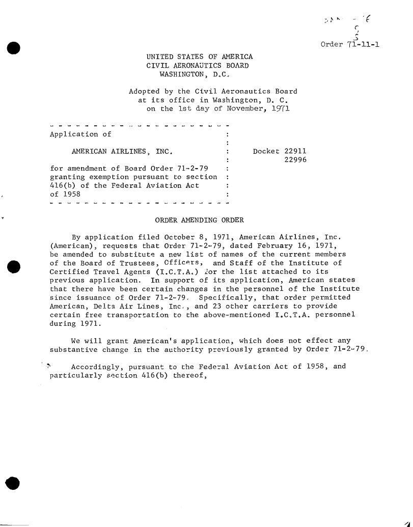 handle is hein.usfed/dotod0662 and id is 1 raw text is: 
Y


                                                             Order 71-11-1
                      UNITED STATES OF AMERICA
                      CIVIL AERONAUTICS BOARD
                         WASHINGTON, D.C.,

                  Adopted by the Civil Aeronautics Board
                    at its office in Washington, D. C.
                      on the 1st day of November, 1971


Application of

     AMERICAN AIRLINES, INC.            :     Docket 22911
                                                     22996
for amendment of Board Order 71-2-79
granting exemption pursuant to section
416(b) of the Federal Aviation Act
of 1958


                        ORDER AMENDING ORDER

     By application filed October 8, 1971, American Airlines, Inc.
(American), requests that Order 71-2-79, dated February 16, 1971,
be amended to substitute a new list of names of the current members
of the Board of Trustees, Officers,  and Staff of the Institute of
Certified Travel Agents (I.C.T.A.) 'or the list attached to its
previous application.  In support of its application, American states
that there have been certain changes in the personnel of the Institute
since issuance of Order 71-2-79.  Specifically, that order permitted
American, Delta Air Lines, Inc,, and 23 other carriers to provide
certain free transportation to the above-mentioned I.C.T.A. personnel
during 1971.

     We will grant American's application, which does not effect any
substantive change in the authority previously granted by Order 71-2-79.

     Accordingly, pursuant to the Federal Aviation Act of 1958, and
particularly section 416(b) thereof,


XA



