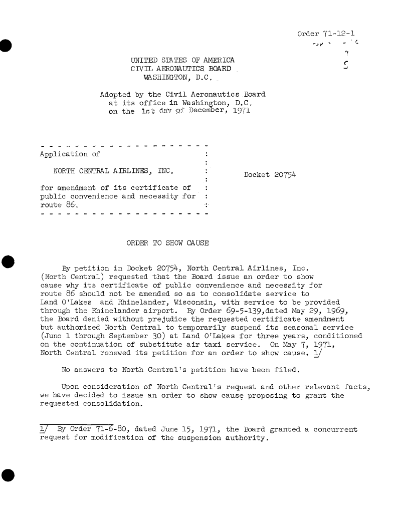 handle is hein.usfed/dotod0663 and id is 1 raw text is: 


                                                           Order 71-12-1


                     UNITED STATES OF AMERICA
                     CIVIL AERONAUTICS BOARD
                        WASHINGTON, D.C.

              Adopted by the Civil Aeronautics Board
                at its office in Washington, D.C.
                on the  lst d v pf December, 1971




Application of

   NORTH CENTRAL AIRLINES, INC.                Docket20754

for amendment of its certificate of
public convenience and necessity for
route 86-:




                    ORDER TO SHOW CAUSE


     By petition in Docket 20754, North Central Airlines, Inc.
(North Central) requested that the Board issue an order to show
cause why its certificate of public convenience and necessity for
route 86 should not be amended so as to consolidate service to
Land O'Lakes  and Rhinelander, Wisconsin, with service to be provided
through the Rhinelander airport.  By Order 69-5-139,dated May 29, 1969,
the Board denied without prejudice the requested certificate amendment
but authorized North Central to temporarily suspend its seasonal service
(June 1 through September 30) at Land O'Lakes for three years, conditioned
on the continuation of substitute air taxi service.  On May 7, 1971,
North Central renewed its petition for an order to show cause.

     No answers to North Central's petition have been filed.

     Upon consideration of North Central's request and other relevant facts,
we have decided to issue an order to show cause proposing to grant the
requested consolidation,


1/  By Order 71-6-80, dated June 15, 1971, the Board granted a concurrent
request for modification of the suspension authority.


