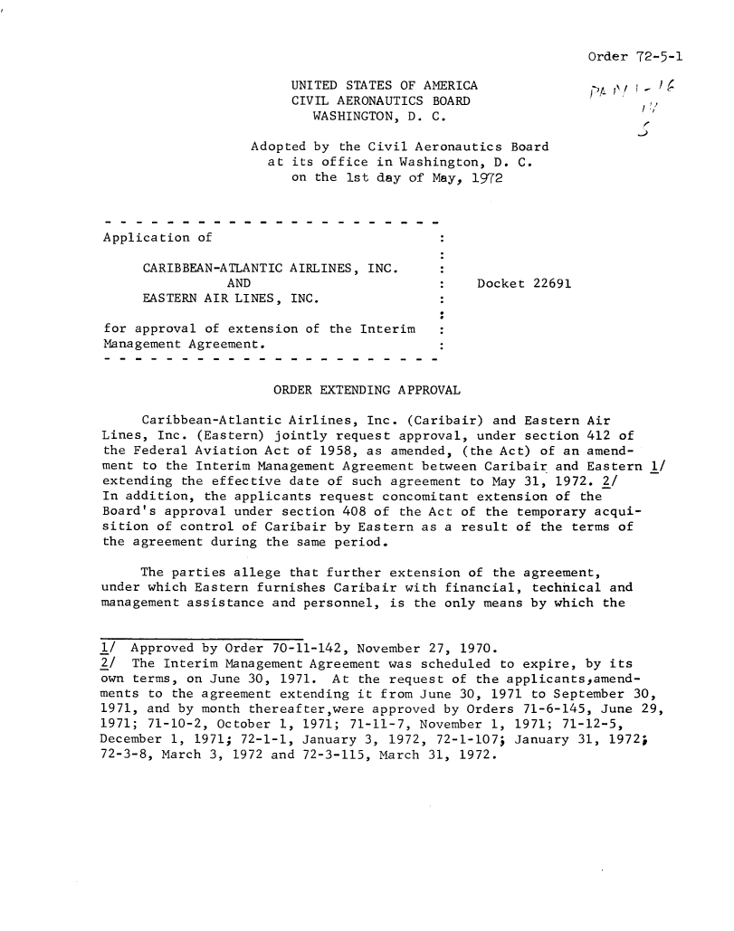 handle is hein.usfed/dotod0668 and id is 1 raw text is: 


Order 72-5-1


                        UNITED STATES OF AMERICA
                        CIVIL AERONAUTICS BOARD
                           WASHINGTON, D. C.

                   Adopted by  the Civil Aeronautics Board
                     at  its office in Washington, D. C.
                         on the 1st day of May, 1972



Application  of

      CARIBBEAN-ATLANTIC AIRLINES, INC.
                AND                             Docket 22691
      EASTERN AIR LINES, INC.

 for approval of extension of the Interim
 Management Agreement.


                      ORDER EXTENDING APPROVAL

     Caribbean-Atlantic Airlines, Inc. (Caribair) and Eastern Air
Lines, Inc.  (Eastern) jointly request approval, under section 412 of
the Federal Aviation Act of 1958, as amended, (the Act) of an amend-
ment  to the Interim Management Agreement between Caribair and Eastern 1/
extending the effective date of such agreement to May 31, 1972. 2/
In addition, the applicants request concomitant extension of the
Board's approval under section 408 of the Act of the temporary acqui-
sition of control of Caribair by Eastern as a result of the terms of
the agreement during the same period.

     The parties allege that further extension of the agreement,
under which Eastern furnishes Caribair with financial, technical and
management assistance and personnel, is the only means by which the


1/  Approved by Order 70-11-142, November 27, 1970.
2/  The Interim Management Agreement was scheduled to expire, by its
own terms, on June 30, 1971.  At the request of the applicantsamend-
ments to the agreement extending it from June 30, 1971 to September 30,
1971, and by month thereafter,were approved by Orders 71-6-145, June 29,
1971; 71-10-2, October 1, 1971; 71-11-7, November 1, 1971; 71-12-5,
December 1, 1971; 72-1-1, January 3, 1972, 72-1-107; January 31, 1972;
72-3-8, March 3, 1972 and 72-3-115, March 31, 1972.


