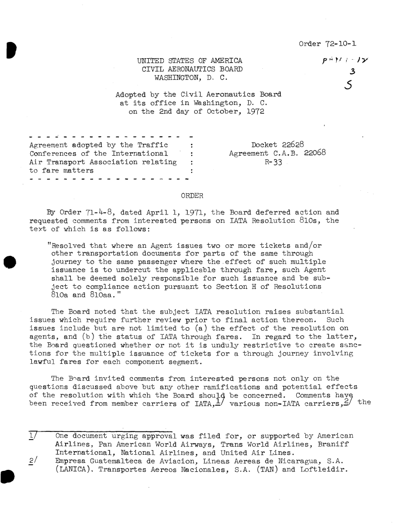 handle is hein.usfed/dotod0673 and id is 1 raw text is: 




Order 72-10-1


                         UNITED STATES OF AMERICA                  P        x
                         CIVIL  AERONAUTICS BOARD
                             WASHINGTON, D. C.

                    Adopted by the Civil Aeronautics Board
                    at  its office in Washington, D. C.
                       on the 2nd day of October, 1972



Agreement adopted by the Traffic                   Docket 22628
Conferences of the International              Agreement C.A.B. 22068
Air Transport Association relating                    R-33
to fare matters


                                   ORDER

    By Order 71-4-8, dated April 1, 1971, the Board deferred action and
requested comments from interested persons on LATA Resolution 810s, the
text of which is as follows:

    Resolved that where an Agent issues two or more tickets and/or
    other  transportation documents for parts of the same through
    journey  to the same passenger where the-effect of such multiple
    issuance  is to undercut the applicable through fare, such Agent
    shall  be deemed solely responsible for such issuance and be sub-
    ject  to compliance action pursuant to Section H of Resolutions
    810a  and 810aa.

    The  Board noted that the subject IATA resolution raises substantial
issues which require further review prior to final action thereon.  Such
issues include but are not limited to (a) the effect of the resolution on
agents, and (b) the status of IATA through fares.  In regard to the latter,
the Board questioned whether or not it is unduly restrictive to create sanc-
tions for the multiple issuance of tickets for a through journey involving
lawful fares for each component segment.

     The Bard  invited comments from interested persons not only on the
questions discussed above but any other ramifications and potential effects
of the resolution with which the Board shoul  be concerned.  Comments have
been received from member carriers of IATA,1/ various non-IATA carriers,2/ the



1/    One document urging approval was filed for, or supported by American
      Airlines, Pan American World Airways, Trans World Airlines, Braniff
      International, National Airlines, and United Air Lines.
2/    Empresa Guatemalteca de Aviacion, Lineas Aereas de Nicaragua, S.A.
      (LANICA), Transportes Aereos Nacionales, S.A. (TAN) and Loftleidir.



