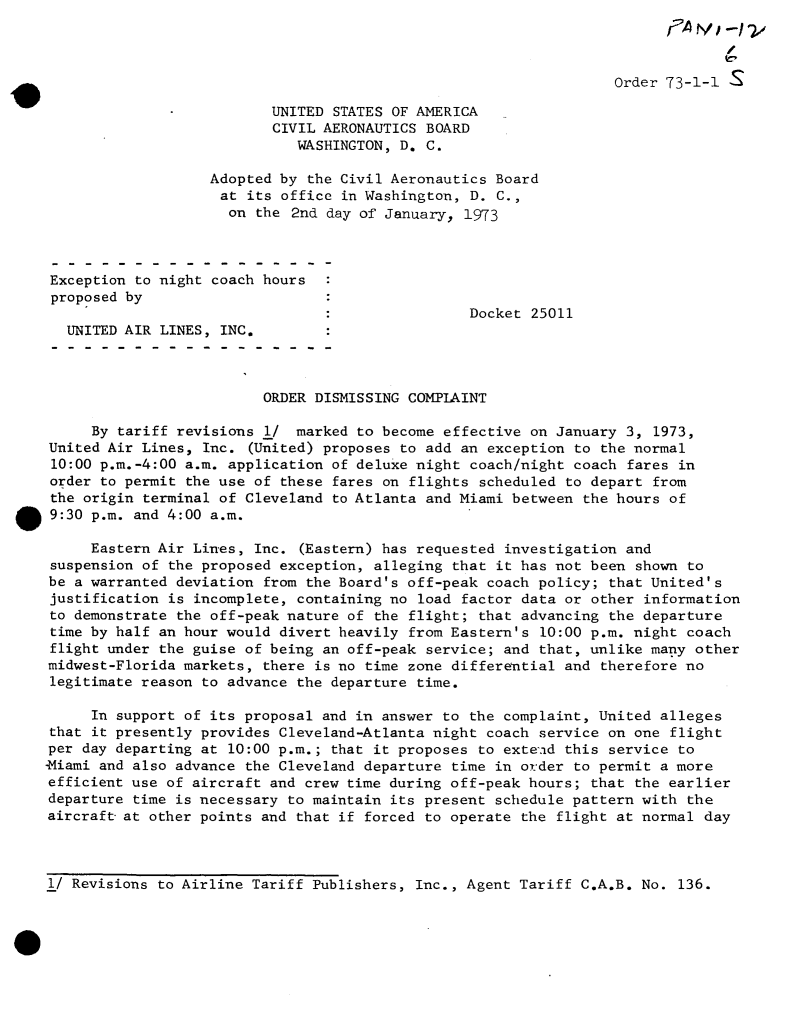 handle is hein.usfed/dotod0676 and id is 1 raw text is: 

/


                                                                  Order 73-1-1

                          UNITED  STATES OF AMERICA
                          CIVIL AERONAUTICS BOARD
                             WASHINGTON, D. C.

                   Adopted by the Civil Aeronautics Board
                   at  its office in Washington, D.  C.,
                     on  the 2nd day of January, 1973



 Exception to night coach hours
 proposed by
                                                 Docket  25011
  UNITED AIR LINES, INC.



                         ORDER DISMISSING COMPLAINT

     By tariff revisions  1/ marked to become effective  on January 3, 1973,
United Air Lines, Inc.  (United) proposes to add an exception to the normal
10:00 p.m.-4:00 a.m. application of deluxe night coach/night  coach fares in
order to permit the use of these fares on flights  scheduled to depart from
the origin terminal of Cleveland to Atlanta and Miami between  the hours of
9:30 p.m. and 4:00 a.m.

     Eastern Air Lines, Inc.  (Eastern) has requested investigation and
 suspension of the proposed exception, alleging that it has not been shown to
 be a warranted deviation from the Board's off-peak coach policy; that United's
 justification is incomplete, containing no load factor data or other information
 to demonstrate the off-peak nature of the flight; that advancing the departure
 time by half an hour would divert heavily from Eastern's 10:00 p.m. night coach
 flight under the guise of being an off-peak service; and that, unlike many other
 midwest-Florida markets, there is no time zone differential and therefore no
 legitimate reason to advance the departure time.

     In support of its proposal and in answer to the complaint, United  alleges
that it presently provides Cleveland-Atlanta night coach  service on one flight
per day departing at 10:00 p.m.; that it proposes to exten-d this service to
-Miami and also advance the Cleveland departure time in order to permit a more
efficient use of aircraft and crew time during off-peak hours;  that the earlier
departure time is necessary to maintain its present schedule pattern with  the
aircraft-at other points and that if forced to operate the  flight at normal day


1/ Revisions to Airline Tariff Publishers, Inc., Agent Tariff C.A.B. No. 136.


