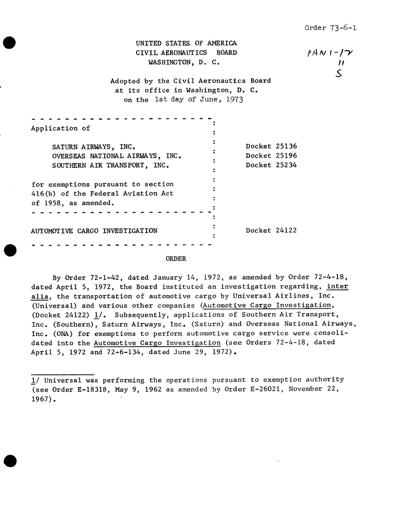 handle is hein.usfed/dotod0681 and id is 1 raw text is: 




      UNITED STATES OF AMERICA
      CIVIL AERONAUTICS  BOARD
         WASHINGTON, D. C.

Adopted by the Civil Aeronautics Board
at  its office in Washington, D. C.
   on the  1st day of June, 1973


Order 73-6-1


ff4A/  -v
        11
        5


Application of


     SATURN AIRWAYS, INC.
     OVERSEAS NATIONAL AIRWAYS, INC.
     SOUTHERN AIR TRANSPORT, INC.

for exemptions pursuant to section
416(b) of the Federal Aviation Act
of 1958, as amended.



AUTOMOTIVE CARGO INVESTIGATION


Docket 25136
Docket 25196
Docket 25234


Docket 24122


ORDER


     By Order 72-1-42, dated January 14, 1972, as amended by Order 72-4-18,
dated April 5, 1972, the Board instituted an investigation regarding, inter
alia, the transportation of automotive cargo by Universal Airlines, Inc.
(Universal) and various other companies (Automotive Cargo Investigation,
(Docket 24122) 1/.  Subsequently, applications of Southern Air Transport,
Inc. (Southern), Saturn Airways, Inc. (Saturn) and Overseas National Airways,
Inc. (ONA) for exemptions to perform automotive cargo service were consoli-
dated into the Automotive Cargo Investigation (see Orders 72-4-18, dated
April 5, 1972 and 72-6-134, dated June 29, 1972).



1/ Universal was performing the operations pursuant to exemption authority
(see Order E-18318, May 9, 1962 as amended by Order E-26021, November 22,
1967).


