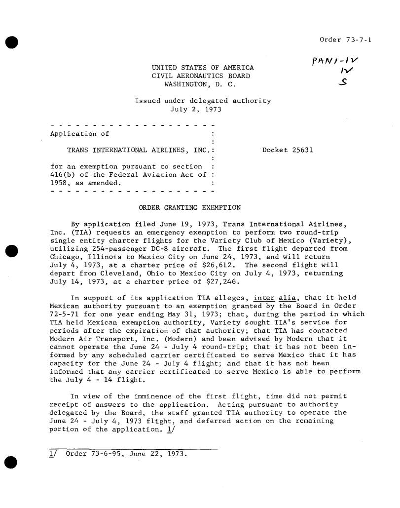 handle is hein.usfed/dotod0682 and id is 1 raw text is: 



Order 73-7-1


                        UNITED STATES OF AMERICA
                        CIVIL AERONAUTICS BOARD
                           WASHINGTON, D. C.

                    Issued under delegated authority
                             July 2, 1973


Application of

    TRANS INTERNATIONAL AIRLINES, INC.:           Docket 25631

for an exemption pursuant to section
416(b) of the Federal Aviation Act of
1958, as amended.


                     ORDER GRANTING EXEMPTION

     By application filed June 19, 1973, Trans International Airlines,
Inc. (TIA) requests an emergency exemption to perform two round-trip
single entity charter flights for the Variety Club of Mexico  (Variety),
utilizing 254-passenger DC-8 aircraft.  The first flight departed from
Chicago, Illinois to Mexico City on June 24, 1973, and will return
July 4, 1973, at a charter price of $26,612.  The second flight will
depart from Cleveland, Ohio to Mexico City on July 4, 1973, returning
July 14, 1973, at a charter price of $27,246.

     In support of its application TIA alleges, inter alia, that it held
Mexican authority pursuant to an exemption granted by the Board in Order
72-5-71 for one year ending May 31, 1973; that, during the period in which
TIA held Mexican exemption authority, Variety sought TIA's service for
periods after the expiration of that authority; that TIA has contacted
Modern Air Transport, Inc. (Modern) and been advised by Modern that it
cannot operate the June 24 - July 4 round-trip; that it has not been in-
formed by any scheduled carrier certificated to serve Mexico that it has
capacity for the June 24 - July 4 flight; and that it has not been
informed that any carrier certificated to serve Mexico is able to perform
the July 4 - 14 flight.

     In view of the imminence of the first flight, time did not permit
receipt of answers to the application.  Acting pursuant to authority
delegated by the Board, the staff granted TIA authority to operate the
June 24 - July 4, 1973 flight, and deferred action on the remaining
portion of the application. 1/


1/  Order 73-6-95, June 22, 1973.


