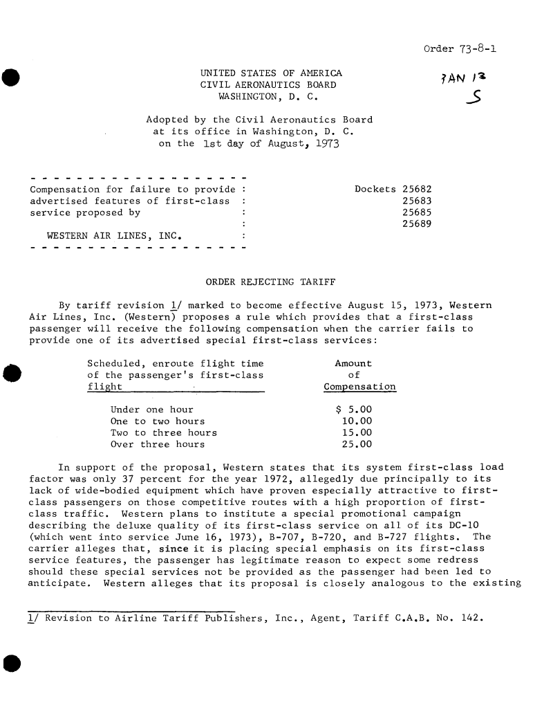 handle is hein.usfed/dotod0683 and id is 1 raw text is: 



Order 73-8-1


                             UNITED STATES OF AMERICA                 ?ANj)-
                             CIVIL AERONAUTICS BOARD
                                WASHINGTON, D. C.

                    Adopted by the Civil Aeronautics Board
                    at  its office in Washington, D. C.
                      on the  1st day of August, 1973



Compensation for failure to provide                    Dockets 25682
advertised features of first-class                             25683
service proposed by                                            25685
                                                               25689
   WESTERN AIR LINES, INC.



                              ORDER REJECTING TARIFF

     By tariff revision 1/ marked to become effective August 15, 1973, Western
Air Lines, Inc. (Western) proposes a rule which provides that a first-class
passenger will receive the following compensation when the carrier fails to
provide one of its advertised special first-class services:

          Scheduled, enroute flight time            Amount
          of the passenger's first-class              of
          flight                                  Compensation

              Under one hour                        $ 5.00
              One to two hours                       10.00
              Two to three hours                     15.00
              Over three hours                       25.00

     In support of the proposal, Western states that its system first-class load
factor was only 37 percent for the year 1972, allegedly due principally to its
lack of wide-bodied equipment which have proven especially attractive to first-
class passengers on those competitive routes with a high proportion of first-
class traffic.  Western plans to institute a special promotional campaign
describing the deluxe quality of its first-class service on all of its DC-10
(which went into service June 16, 1973), B-707, B-720, and B-727 flights.  The
carrier alleges that, since it is placing special emphasis on its first-class
service features, the passenger has legitimate reason to expect some redress
should these special services not be provided as the passenger had been led to
anticipate.  Western alleges that its proposal is closely analogous to the existing


1/ Revision to Airline Tariff Publishers, Inc., Agent, Tariff C.A.B. No. 142.


