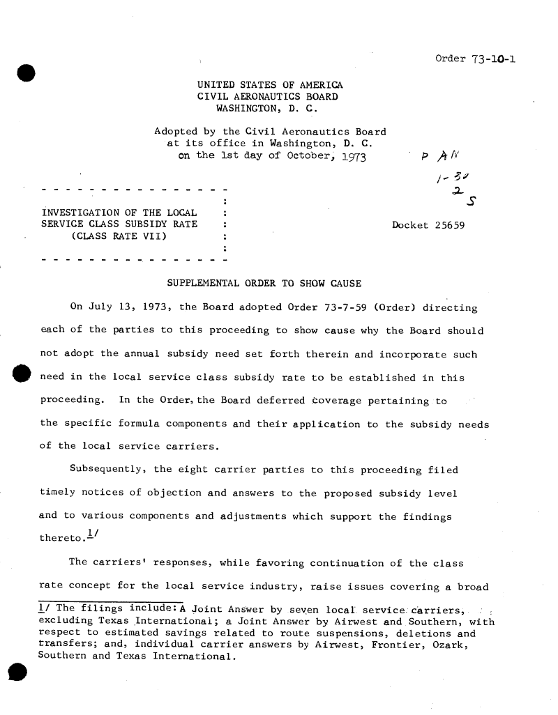 handle is hein.usfed/dotod0685 and id is 1 raw text is: 



Order 73-10-1


                          UNITED STATES OF AMERICA
                          CIVIL AERONAUTICS BOARD
                             WASHINGTON,  D. C.

                   Adopted by  the Civil Aeronautics Board
                     at its office in Washington,  D. C.
                       on the 1st day of October, 1973         &  /A




 INVESTIGATION OF THE LOCAL
 SERVICE CLASS SUBSIDY RATE                                Docket 25659
      (CLASS RATE VII)



                     SUPPLEMENTAL ORDER TO SHOW CAUSE

     On July  13, 1973, the Board adopted Order 73-7-59 (Order) directing

 each of the parties to this proceeding to show cause why the Board should

 not adopt the annual subsidy need set forth therein and incorporate such

 need in the local service class subsidy rate to be established in this

 proceeding. In the Order,the Board deferred coverage  pertaining to

 the specific formula components and their application to the subsidy needs

 of the local service carriers.

     Subsequently, the eight carrier parties to this proceeding  filed

timely notices of objection and answers to the proposed subsidy  level

and to various components and adjustments which support the findings

thereto.1/

     The carriers' responses, while favoring continuation of the class

rate concept for the local service industry, raise issues covering a broad

1/ The filings include:A Joint Answer by  seven local. service carriers,
excluding Texas International; a Joint Answer by Airwest and Southern, with
respect to estimated savings related to route suspensions, deletions and
transfers; and, individual carrier answers by Airwest, Frontier, Ozark,
Southern and Texas International.


