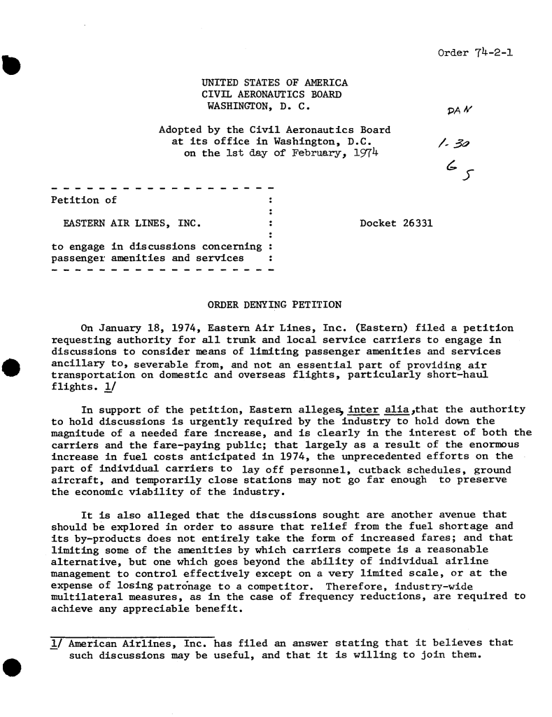 handle is hein.usfed/dotod0689 and id is 1 raw text is: 



Order 74-2-1


                         UNITED STATES OF AMERICA
                         CIVIL AERONAUTICS BOARD
                         WASHINGTON,  D. C.                       PAV

                  Adopted by the Civil Aeronautics Board
                    at its office in Washington, D.C.             3a
                      on the 1st day of February, 1974



Petition of

  EASTERN AIR LINES, INC.           :              Docket 26331

to engage in discussions concerning
passenger amenities and services



                          ORDER DENYING PETITION

     On January 18, 1974, Eastern Air Lines, Inc. (Eastern) filed a petition
requesting authority for all trunk and local service carriers to engage in
discussions to consider means of limiting passenger amenities and services
ancillary to, severable from, and not an essential part of providing air
transportation on domestic and overseas flights, particularly short-haul
flights. I/

     In support of the petition, Eastern allege- inter alia,that the authority
to hold discussions is urgently required by the industry to hold down the
magnitude of a needed fare increase, and is clearly in the interest of both the
carriers and the fare-paying public; that largely as a result of the enormous
increase in fuel costs anticipated in 1974, the unprecedented efforts on the
part of individual carriers to  lay off personnel, cutback schedules, ground
aircraft, and temporarily close stations may not go far enough  to preserve
the economic viability of the industry.

     It is also alleged that the discussions sought are another avenue that
should be explored in order to assure that relief from the fuel shortage and
its by-products does not entirely take the form of increased fares; and that
limiting some of the amenities by which carriers compete is a reasonable
alternative, but one which goes beyond the ability of individual airline
management to control effectively except on a very limited scale, or at the
expense of losingpatr6nage  to a competitor. Therefore,  industry-wide
multilateral measures, as in the case of frequency reductions, are required  to
achieve any appreciable benefit.


I1 American Airlines, Inc. has filed an answer stating that it believes that
   such discussions may be useful, and that it is willing to join them.


