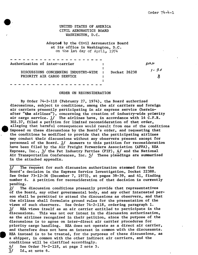 handle is hein.usfed/dotod0691 and id is 1 raw text is: 

Order 74-4-1


                           UNITED STATES OF AMERICA
                           CIVIL AERONAUTICS BOARD
                              WASHINGTON, D.C.

                     Adopted by the Civil Aeronautics Board
                       at its office in Washington, D.C.
                         on the 1st day of April, 1974


    Authorization of inter-carrier                                 pA/k

         DISCUSSIONS CONCERNING INDUSTRY-WIDE      Docket 26238
         PRIORITY AIR CARGO SERVICE            :



                           ORDER ON RECONSIDERATION

         By Order 74-2-118 (February 27, 1974), the Board authorized
    discussions, subject to conditions, among the air carriers and foreign
    air carriers presently participating in air express service (herein-
    after the airlines), concerning the creation of industry-wide priority
    air cargo service. 1/  The airlines have, in accordance with 14 C.F.R.
    302.37, filed a petition for limited.reconsideration of that order,
.alleging that harmful consequences would result from one of the conditions
    imposed on these discussions by the Board's order, and requesting that
    the conditions be modified to provide that the participating airlines
    may conduct their discussions without any observers present except for
    personnel of the Board. 2/  Answers to this p.etition for reconsideration
    have been filed by the Air Freight Forwarders Association (AFFA), REA
    Express, Inc., 3/ the Pet Industry Parties (PIP), 4/ and the National
    Air Transportation Conferences, Inc. 5/  These pleadings are summarized
    in the attached appendix.

    1/   The request for such discussion authorization stemmed from the
    Board's decision in the Express Service Investigation, Docket 22388.
    See Order 73-12-36 (December 7, 1973), at pages 38-39, and 41, finding
    number 6.  A petition for reconsideration of that decision is currently
    pending.
    2/   The discussion conditions presently provide that representatives
    of the Board, any other governmental body, and any other interested per-
    son shall be permitted to attend the discussions as observers, and that
    the airlines shall formulate ground rules for the presentation of the
    views of such observers.  See Order 74-2-118, ordering paragraph 1.
    3/   REA views itself as an air carrier entitled to participate in the
    discussions.  This was not our intent in the discussion authorization,
    as the airlines recognized in their petition, since the purpose of the
    discussions is to agree on inter-direct air carrier procedures for
    priority cargo handling.  REA does not operate as a direct air carrier,
    and therefore does not have an interest in common with the discussants.
    REA instead is to be treated, for the purposes of these discussions, as
    a shipper, in common with the other indirect air carriers, and the
    conditions will be clarified accordingly.
    4/   See Order 74-2-118, at page 2 note 5.
    5/   Id.,at note 6.


