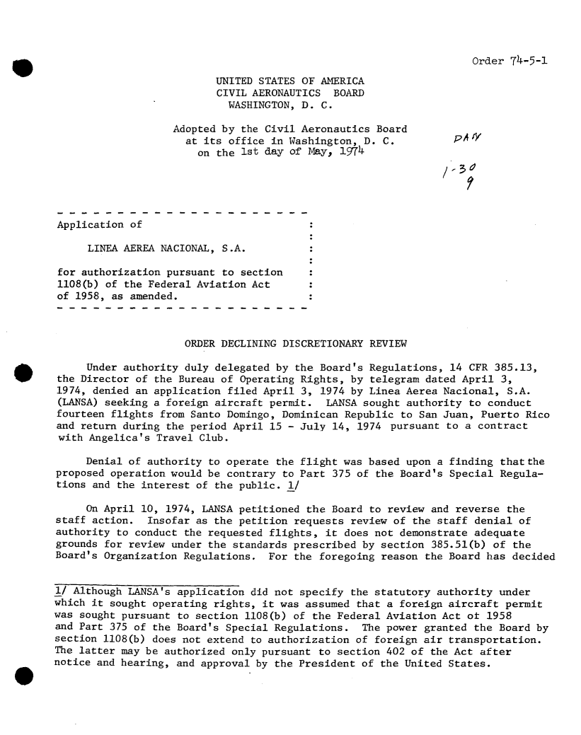 handle is hein.usfed/dotod0692 and id is 1 raw text is: 



Order 74-5-1


                          UNITED STATES OF AMERICA
                          CIVIL AERONAUTICS   BOARD
                            WASHINGTON, D.  C.

                   Adopted by  the Civil Aeronautics Board
                     at its office in Washington,  D. C.         p
                       on the 1st day of May,  1974





Application of

     LINEA AEREA NACIONAL, S.A.

 for authorization pursuant to section
 1108(b) of the Federal Aviation Act
 of 1958, as amended.



                     ORDER DECLINING DISCRETIONARY REVIEW

     Under authority duly delegated by the Board's Regulations,  14 CFR 385.13,
the Director of the Bureau of Operating Rights, by  telegram dated April 3,
1974, denied an application filed April 3, 1974 by Linea Aerea Nacional,  S.A.
(LANSA) seeking a foreign aircraft permit.  LANSA sought authority  to conduct
fourteen flights from Santo Domingo, Dominican Republic  to San Juan, Puerto Rico
and return during the period April 15 - July 14, 1974  pursuant to a contract
with  Angelica's Travel Club.

     Denial of authority to operate the flight was based upon  a finding thatthe
proposed operation would be contrary to Part 375 of the Board's  Special Regula-
tions and the interest of the public. I/

     On April 10, 1974, LANSA petitioned the Board to review  and reverse the
staff action.  Insofar as the petition requests review of the  staff denial of
authority to conduct the requested flights, it does not demonstrate  adequate
grounds for review under the standards prescribed by section  385.51(b) of the
Board's Organization Regulations.  For the foregoing reason  the Board has decided


1/ Although LANSA's application did not specify the statutory authority  under
which it sought operating rights, it was assumed that a foreign aircraft  permit
was sought pursuant to section 1108(b) of the Federal Aviation Act ot  1958
and Part 375 of the Board's Special Regulations.  The power granted  the Board by
section 1108(b) does not extend to authorization of foreign air transportation.
The latter may be authorized only pursuant to section 402 of the Act after
notice and hearing, and approval by the President of the United States.


