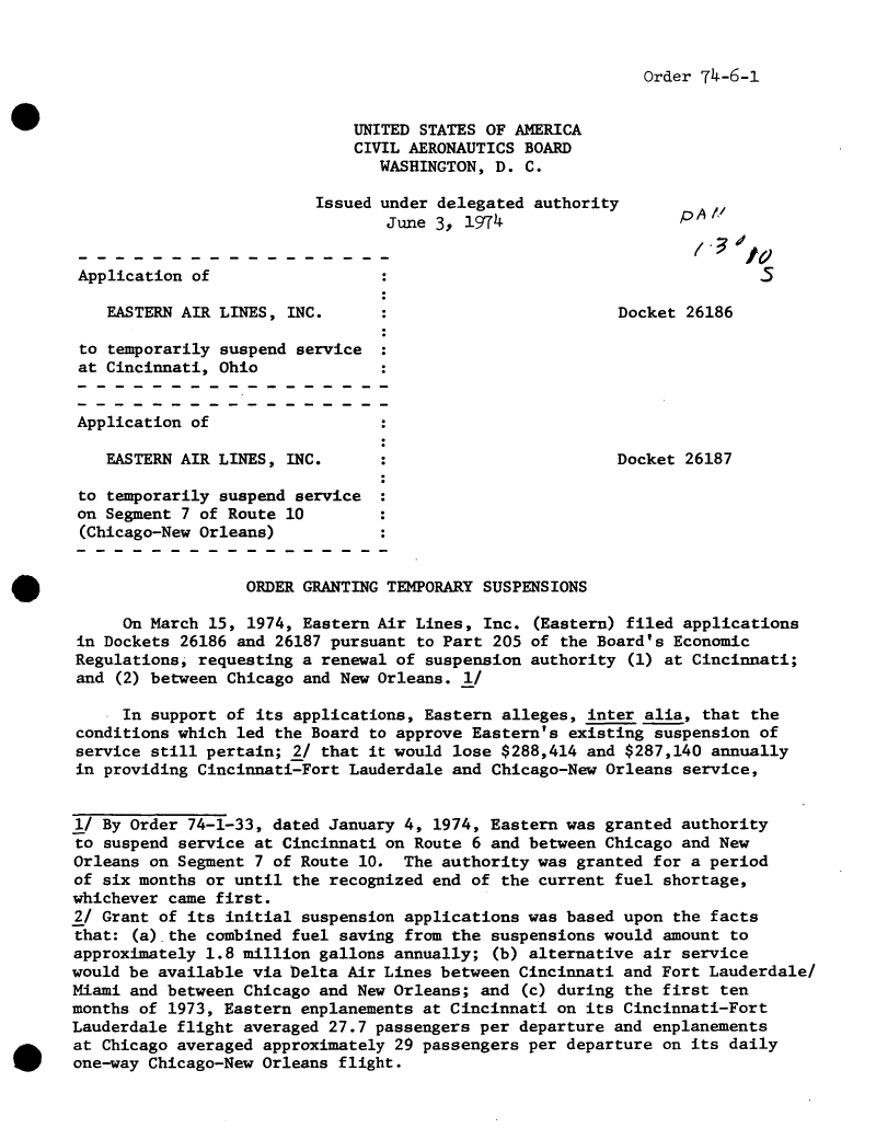 handle is hein.usfed/dotod0693 and id is 1 raw text is: 


Order 74-6-1


                                   UNITED STATES OF AMERICA
                                   CIVIL AERONAUTICS BOARD
                                      WASHINGTON, D. C.

                                Issued under delegated authority       A
                                       June 3, 1974p


       Application of

          EASTERN AIR LINES, INC.      :                       Docket 26186

       to temporarily suspend service
       at Cincinnati, Ohio


       Application of

          EASTERN AIR LINES, INC.                              Docket 26187

       to temporarily suspend service
       on Segment 7 of Route 10
       (Chicago-New Orleans)


                        ORDER GRANTING TEMPORARY SUSPENSIONS

            On March 15, 1974, Eastern Air Lines, Inc. (Eastern) filed applications
       in Dockets 26186 and 26187 pursuant to Part 205 of the Board's Economic
       Regulations, requesting a renewal of suspension authority (1) at Cincinnati;
       and (2) between Chicago and New Orleans. I/

           In support of its applications, Eastern alleges, inter alia, that the
       conditions which led the Board to approve Eastern's existing suspension of
       service still pertain; 2/ that it would lose $288,414 and $287,140 annually
       in providing Cincinnati-Fort Lauderdale and Chicago-New Orleans service,


       1/ By Order 74-1-33, dated January 4, 1974, Eastern was granted authority
       to suspend service at Cincinnati on Route 6 and between Chicago and New
       Orleans on Segment 7 of Route 10. The authority was granted for a period
       of six months or until the recognized end of the current fuel shortage,
       whichever came first.
       2/ Grant of its initial suspension applications was based upon the facts
       that: (a).the combined fuel saving from the suspensions would amount to
       approximately 1.8 million gallons annually; (b) alternative air service
       would be available via Delta Air Lines between Cincinnati and Fort Lauderdale/
       Miami and between Chicago and New Orleans; and (c) during the first ten
       months of 1973, Eastern enplanements at Cincinnati on its Cincinnati-Fort
       Lauderdale flight averaged 27.7 passengers per departure and enplanements
* at Chicago averaged approximately 29 passengers per departure on its daily
      one-way Chicago-New Orleans flight.


