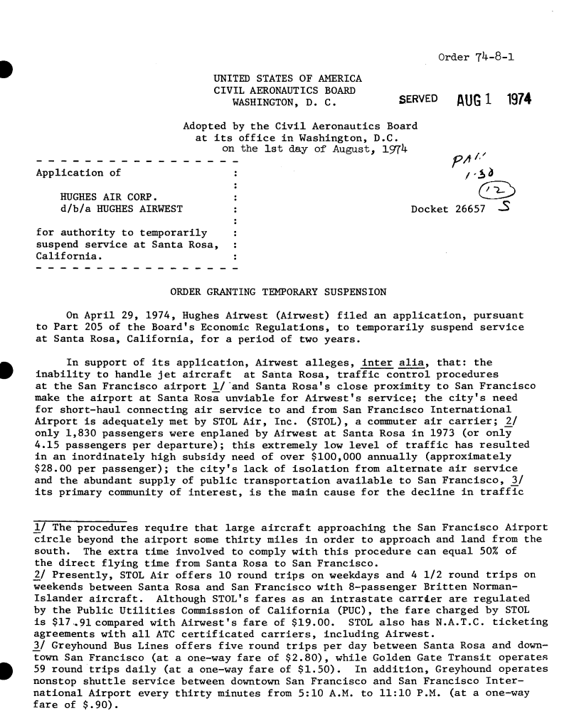 handle is hein.usfed/dotod0695 and id is 1 raw text is: 



Order 74-8-1


                             UNITED STATES OF AMERICA
                             CIVIL AERONAUTICS BOARD
                                WASHINGTON, D. C.          SERVED     UG 1   1974

                        Adopted by the Civil Aeronautics Board
                          at its office in Washington, D.C.
                               on the 1st day of August, 1974           A

Application of

    HUGHES AIR CORP.                                                    C
    d/b/a HUGHES AIRWEST                                     Docket  26657  -S

 for authority to temporarily
 suspend service at Santa Rosa,
 California.


                      ORDER GRANTING TEMPORARY SUSPENSION

     On April 29, 1974, Hughes Airwest (Airwest) filed an application, pursuant
 to Part 205 of the Board's Economic Regulations, to temporarily suspend service
 at Santa Rosa, California, for a period of two years.

     In support of its application, Airwest alleges, inter alia,  that: the
inability to handle jet aircraft  at Santa Rosa, traffic control procedures
at the San Francisco airport l/-and Santa Rosa's close proximity to San Francisco
make the airport at Santa Rosa unviable for Airwest's service;  the city's need
for short-haul connecting air service to and from San Francisco International
Airport is adequately met by STOL Air, Inc. (STOL), a commuter air carrier;  2/
only 1,830 passengers were enplaned by Airwest at Santa Rosa in 1973  (or only
4.15 passengers per departure); this extremely low level of traffic has resulted
in an inordinately high subsidy need of over $100,000 annually  (approximately
$28.00 per passenger); the city's lack of isolation from alternate air  service
and the abundant supply of public transportation available to San Francisco,  3/
its primary community of interest, is the main cause for the decline  in traffic


1/ The procedures require that large aircraft approaching the San Francisco  Airport
circle beyond the airport some thirty miles in order to approach and land from  the
south.  The extra time involved to comply with this procedure can equal 50%  of
the direct flying time from Santa Rosa to San Francisco.
2/ Presently, STOL Air offers 10 round trips on weekdays and 4 1/2 round trips  on
weekends between Santa Rosa and San Francisco with 8-passenger Britten Norman-
Islander aircraft.  Although STOL's fares as an intrastate carrier are regulated
by the Public Utilities Commission of California (PUC), the fare charged by  STOL
is $17..91compared with Airwest's fare of $19.00.  STOL also has N.A.T.C.  ticketing
agreements with all ATC certificated carriers, including Airwest.
3/ Greyhound Bus Lines offers five round trips per day between Santa Rosa and  down-
town San Francisco (at a one-way fare of $2.80), while Golden Gate Transit  operates
59 round trips daily (at a one-way fare of $1.50).  In addition, Greyhound  operates
nonstop shuttle service between downtown San Francisco and San Francisco Inter-
national Airport every thirty minutes from 5:10 A.M. to 11:10 P.M.  (at a one-way
fare of $.90).


