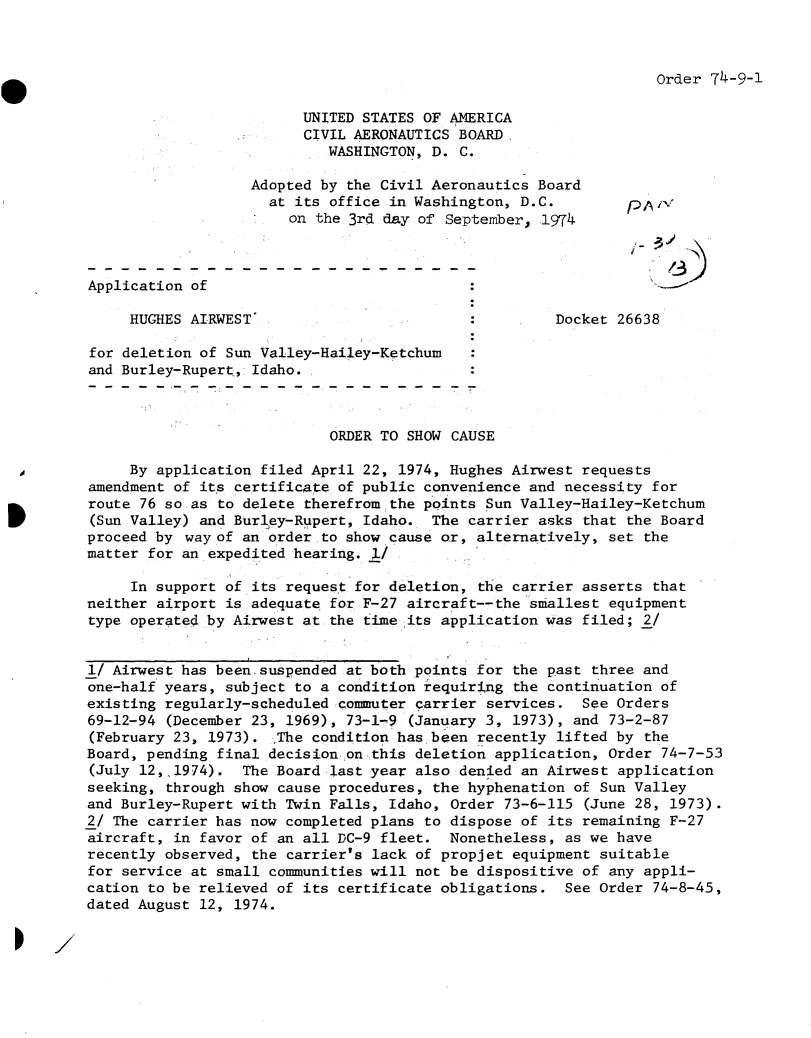 handle is hein.usfed/dotod0696 and id is 1 raw text is: 



Order 74-9-1


                         UNITED STATES OF AMERICA
                         CIVIL AERONAUTICS BOARD
                            WASHINGTON, D. C.

                   Adopted by the Civil Aeronautics Board
                     at its office in Washington, D.C.          A
                       on the 3rd day of September, 1974



Application of

     HUGHES AIRWEST                                   Docket 26638

for deletion of Sun Valley-Hailey-Ketchum
and Burley-Rupert, Idaho.



                            ORDER TO SHOW CAUSE

     By application filed April 22, 1974, Hughes Airwest requests
amendment of its certificate of public convenience and necessity for
route 76 so as to delete therefrom~the points Sun Valley-Hailey-Ketchum
(Sun Valley) and Burley-Rupert, Idaho.  The carrier asks that the Board
proceed by wayof  an order to show cause or, alternatively, set the
matter for an expedited hearing. I

     In support of its request for deletion, the carrier asserts that
neither airport is adequate for F-27 aircraft--the smallest equipment
type operated by Airwest at the time its application was filed; 2/


1/ Airwest has been suspended  at both points for the past three and
one-half years, subject to a condition requiring the continuation of
existing regularly-scheduled commuter carrier services.  See Orders
69-12-94 (December 23, 1969), 73-1-9 (January 3, 1973), and 73-2-87
(February 23, 1973).  The condition has been recently lifted by the
Board, pending final decision on -this deletion application, Order 74-7-53
(July 12,.1974).  The Board last year also denied an Airwest application
seeking, through show cause procedures, the hyphenation of Sun Valley
and Burley-Rupert with Twin Falls, Idaho, Order 73-6-115 (June 28, 1973).
2/ The carrier has now completed plans to dispose of its remaining F-27
aircraft, in favor of an all DC-9 fleet.  Nonetheless, as we have
recently observed, the carrier's lack of propjet equipment suitable
for service at small communities will not be dispositive of any appli-
cation to be relieved of its certificate obligations.  See Order 74-8-45,
dated August 12, 1974.


