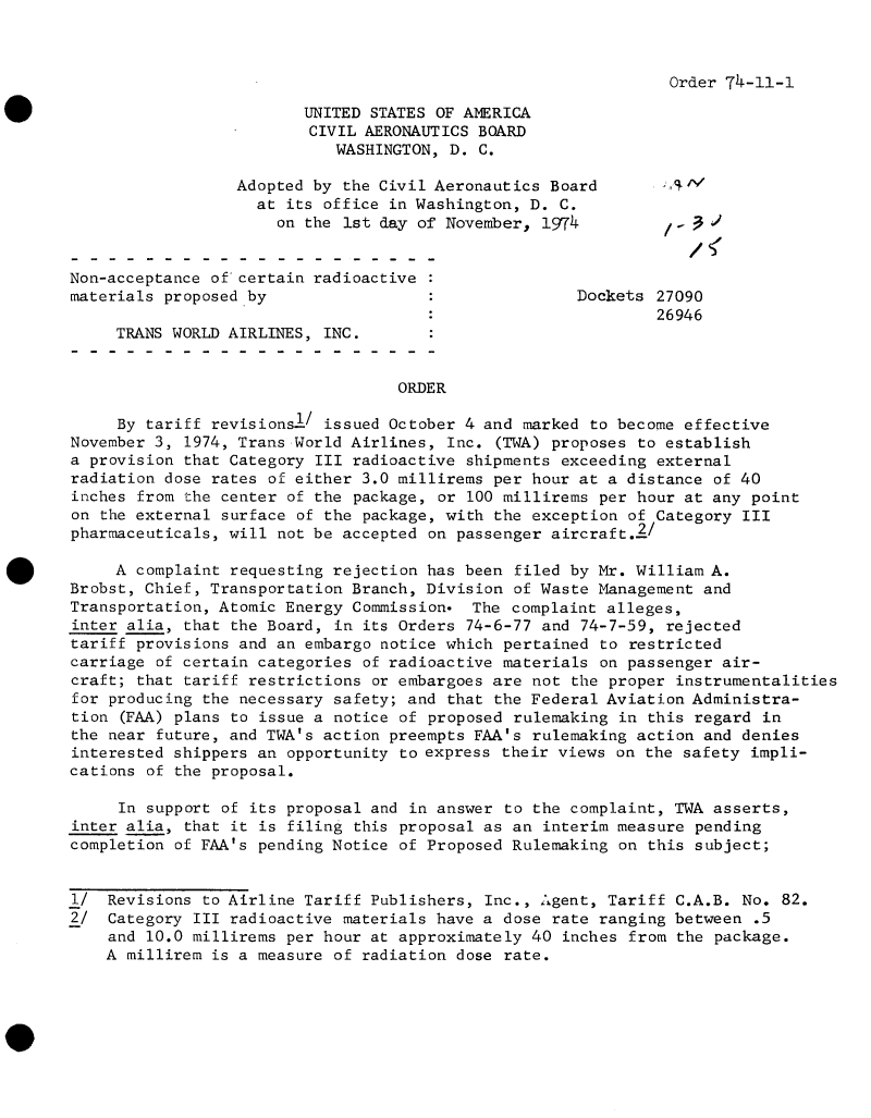 handle is hein.usfed/dotod0698 and id is 1 raw text is: 



Order 74-11-1


                         UNITED STATES OF AMERICA
                         CIVIL AERONAUTICS BOARD
                            WASHINGTON, D. C.

                  Adopted by the Civil Aeronautics Board
                    at its office in Washington, D. C.
                      on the 1st day of November, 1974          -


Non-acceptance of certain radioactive
materials proposed by                                 Dockets 27090
                                                              26946
     TRANS WORLD AIRLINES, INC.


                                   ORDER

     By tariff revisionsl/ issued October 4 and marked to become effective
November 3, 1974, Trans World Airlines, Inc. (TWA) proposes to establish
a provision that Category III radioactive shipments exceeding external
radiation dose rates of either 3.0 millirems per hour at a distance of 40
inches from the center of the package, or 100 millirems per hour at any point
on the external surface of the package, with the exception of Category III
pharmaceuticals, will not be accepted on passenger aircraft.2!

     A complaint requesting rejection has been filed by Mr. William A.
Brobst, Chief, Transportation Branch, Division of Waste Management and
Transportation, Atomic Energy Commission   The complaint alleges,
inter alia, that the Board, in its Orders 74-6-77 and 74-7-59, rejected
tariff provisions and an embargo notice which pertained to restricted
carriage of certain categories of radioactive materials on passenger air-
craft; that tariff restrictions or embargoes are not the proper instrumentalities
for producing the necessary safety; and that the Federal Aviation Administra-
tion (FAA) plans to issue a notice of proposed rulemaking in this regard in
the near future, and TWA's action preempts FAA's rulemaking action and denies
interested shippers an opportunity to express their views on the safety impli-
cations of the proposal.

     In support of its proposal and in answer to the complaint, TWA asserts,
inter alia, that it is filing this proposal as an interim measure pending
completion of FAA's pending Notice of Proposed Rulemaking on this subject;


1/  Revisions to Airline Tariff Publishers, Inc., Agent, Tariff C.A.B. No. 82.
2/  Category III radioactive materials have a dose rate ranging between  .5
    and 10.0 millirems per hour at approximately 40 inches from the package.
    A millirem is a measure of radiation dose rate.


