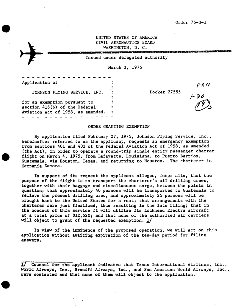 handle is hein.usfed/dotod0702 and id is 1 raw text is: 


Order 75-3-1


                             UNITED STATES OF AMERICA
                             CIVIL AERONAUTICS  BOARD
                                WASHINGTON,  D. C.

                         Issued under delegated  authority

                                  March 3, 1975


Application  of

     JOHNSON FLYING SERVICE, INC.                  Docket 27555

 for an exemption pursuant to
 section 416(b) of the Federal
 Aviation Act of 1958, as amended.


                          ORDER GRANTING EXEMPTION

     By application filed February 27, 1975, Johnson Flying  Service, Inc.,
hereinafter referred to as the applicant, requests an  emergency exemption
from sections 401 and 403 of the Federal Aviation Act of  1958, as amended
(the Act), in order to operate a round-trip single entity passenger  charter
flight on March 4, 1975, from Lafayette, Louisiana,  to Puerto Barrios,
Guatemala, via Houston, Texas, and returning  to Houston. The  charterer is
Campania.Zamora.

     In support of its request the applicant alleges, inter  alia, that the
purpose of the flight is to transport the charterer's oil drilling  crews,
together with their baggage and miscellaneous cargo, between  the points in
question; that approximately 40 persons will be  transported to Guatemala to
relieve the present drilling crew, and approximately 25 persons will  be
brought back to the United States for a rest; that arrangements with  the
charterer were just finalized, thus resulting in the late filing;  that in
the conduct of this service it will utilize its Lockheed Electra  aircraft
at a total price of $12,520; and that none of the authorized  air carriers
will object to grant of the requested exemption. 1/

     In view of the iminence  of the proposed operation, we will act  on this
application without awaiting expiration of the ten-day period  for filing
answers.




1/  Counsel for the applicant indicates that Trans International Airlines,  Inc.,
World Airwaya, Inc., Braniff Airways, Inc., and Pan American World Airways,  Inc.,
were contacted and that none of them will object to the application.



