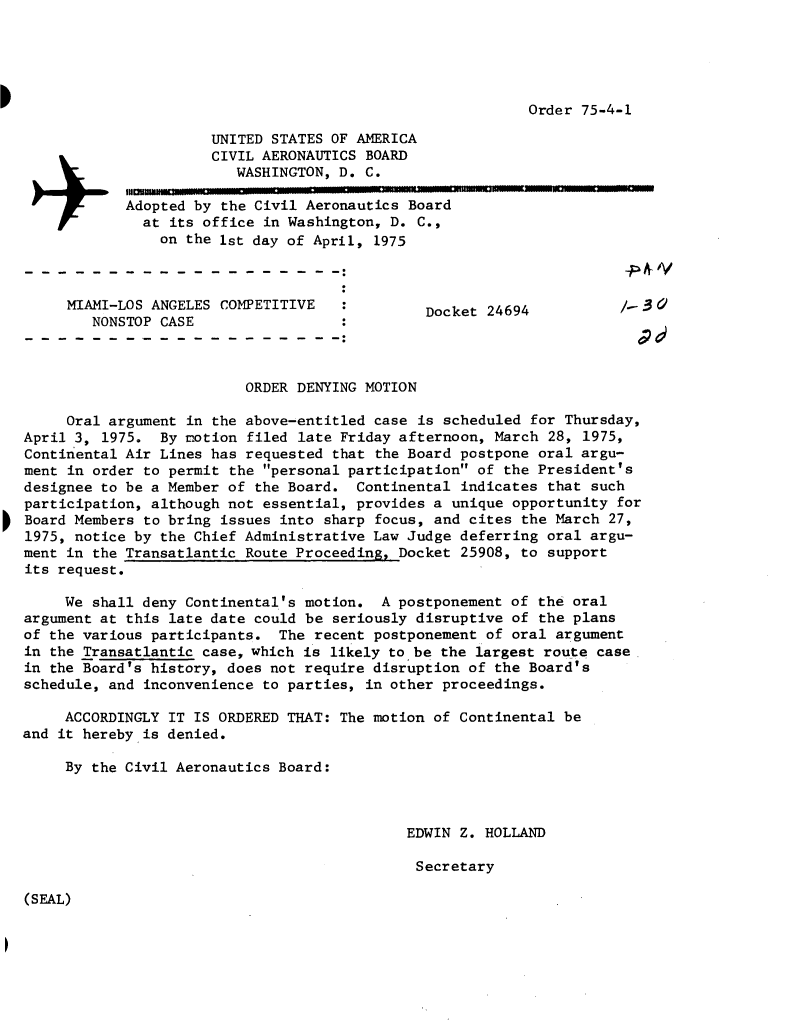 handle is hein.usfed/dotod0703 and id is 1 raw text is: 





Order 75-4-1


          UNITED STATES OF AMERICA
          CIVIL AERONAUTICS BOARD
             WASHINGTON, D. C.

Adopted by the Civil Aeronautics Board
  at its office in Washington, D. C.,
    on the 1st day of April, 1975


MIAMI-LOS ANGELES COMPETITIVE
   NONSTOP CASE


Docket 24694


                          ORDER DENYING MOTION

     Oral argument in the above-entitled case is scheduled for Thursday,
April 3, 1975.  By motion filed late Friday afternoon, March 28, 1975,
Continental Air Lines has requested that the Board postpone oral argu-
ment in order to permit the personal participation of the President's
designee to be a Member of the Board.  Continental indicates that such
participation, although not essential, provides a unique opportunity for
Board Members to bring issues into sharp focus, and cites the March 27,
1975, notice by the Chief Administrative Law Judge deferring oral argu-
ment in the Transatlantic Route Proceeding, Docket 25908, to support
its request.

     We shall deny Continental's motion.  A postponement of the oral
argument at this late date could be seriously disruptive of the plans
of the various participants.  The recent postponement of oral argument
in the Transatlantic case, which is likely to be the largest route case
in the Board's history, does not require disruption of the Board's
schedule, and inconvenience to parties, in other proceedings.

     ACCORDINGLY IT IS ORDERED THAT: The motion of Continental be
and it hereby is denied.

     By the Civil Aeronautics Board:


EDWIN Z. HOLLAND

Secretary


(SEAL)


