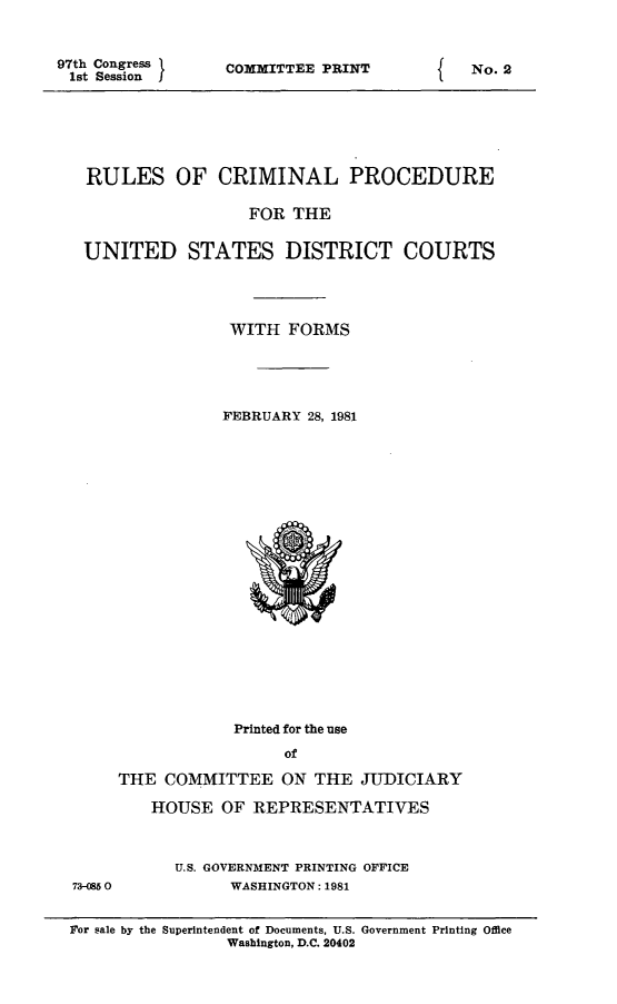 handle is hein.usfed/ferupro1981 and id is 1 raw text is: 97th Congress
1st Session

COMMITTEE PRINT

RULES OF CRIMINAL PROCEDURE
FOR THE
UNITED STATES DISTRICT COURTS
WITH FORMS
FEBRUARY 28, 1981

73-0850

Printed for the use
of
THE COMMITTEE ON THE JUDICIARY
HOUSE OF REPRESENTATIVES
U.S. GOVERNMENT PRINTING OFFICE
WASHINGTON: 1981

For sale by the Superintendent of Documents, U.S. Government Printing Office
Washington, D.C. 20402

I

No. 2


