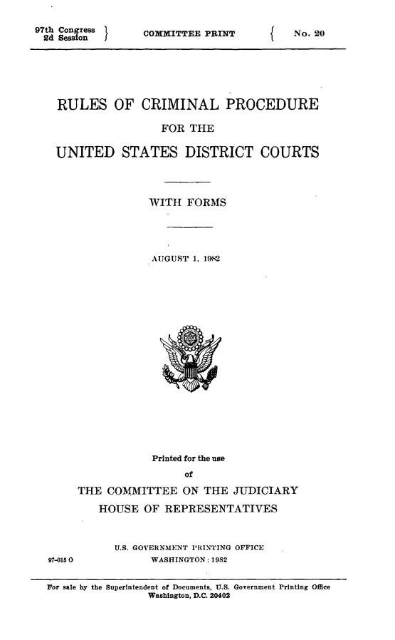 handle is hein.usfed/ferupro1982 and id is 1 raw text is: 97th Congress
2d Session    I

COMMITTEE PRINT

RULES OF CRIMINAL PROCEDURE
FOR THE
UNITED STATES DISTRICT COURTS
WITH FORMS
AUGUST 1. 1982

97-015 0

Printed for the use
of
THE COMMITTEE ON THE JUDICIARY
HOUSE OF REPRESENTATIVES
U.S. GOVERNMENT PRINTING OFFICE
WASHINGTON: 1982

For sale by the Superintendent of Documents, U.S. Government Printing Office
Washington, D.C. 20402

f

No. 20


