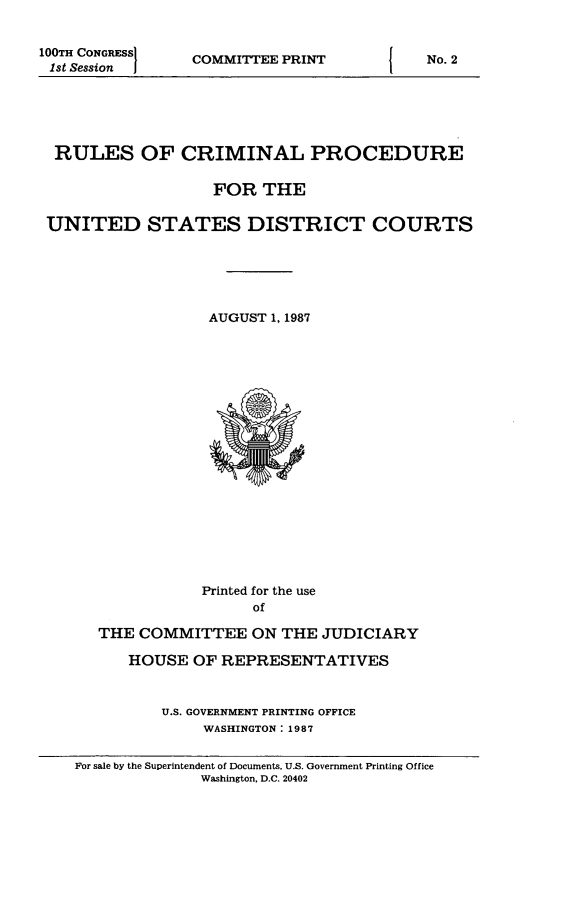 handle is hein.usfed/ferupro1987 and id is 1 raw text is: 100TH CONGRESSI
1st Session  i

COMMITTEE PRINT

RULES OF CRIMINAL PROCEDURE
FOR THE
UNITED STATES DISTRICT COURTS
AUGUST 1, 1987

Printed for the use
of
THE COMMITTEE ON THE JUDICIARY
HOUSE OF REPRESENTATIVES
U.S. GOVERNMENT PRINTING OFFICE
WASHINGTON: 1987
For sale by the Superintendent of Documents, U.S. Government Printing Office
Washington, D.C. 20402

I

No. 2


