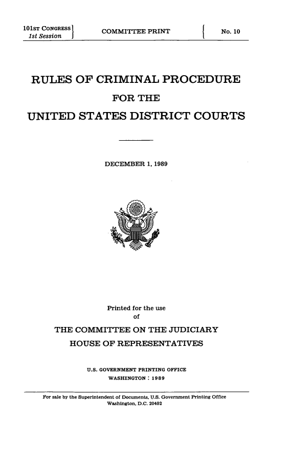 handle is hein.usfed/ferupro1989 and id is 1 raw text is: 101ST CONGRESS I
1st Session

COMMITTEE PRINT

RULES OF CRIMINAL PROCEDURE
FOR THE
UNITED STATES DISTRICT COURTS
DECEMBER 1, 1989

Printed for the use
of
THE COMMITTEE ON THE JUDICIARY
HOUSE OF REPRESENTATIVES
U.S. GOVERNMENT PRINTING OFFICE
WASHINGTON: 1989
For sale by the Superintendent of Documents, U.S. Government Printing Office
Washington, D.C. 20402

I

No. 10


