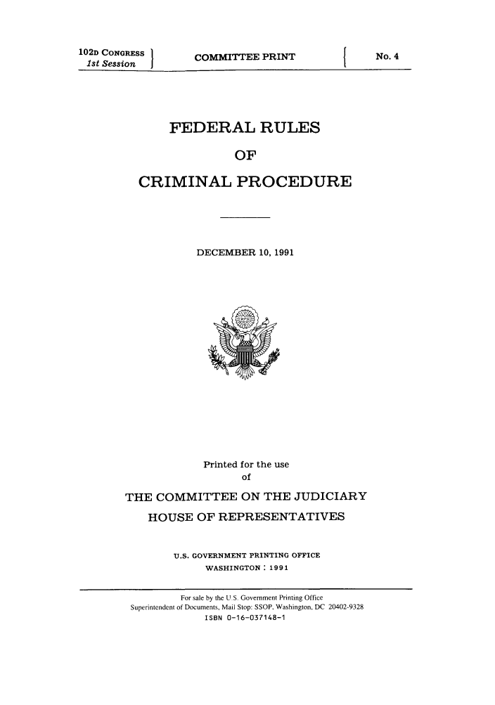 handle is hein.usfed/ferupro1991 and id is 1 raw text is: 102D CONGRESS
1st Session

COMMITTEE PRINT

FEDERAL RULES
OF
CRIMINAL PROCEDURE

DECEMBER 10, 1991

Printed for the use
of
THE COMMITTEE ON THE JUDICIARY
HOUSE OF REPRESENTATIVES
U.S. GOVERNMENT PRINTING OFFICE
WASHINGTON: 1991

No. 4

For sale by the U.S. Government Printing Office
Superintendent of Documents, Mail Stop: SSOP. Washington, DC 20402-9328
ISBN 0-16-037148-1


