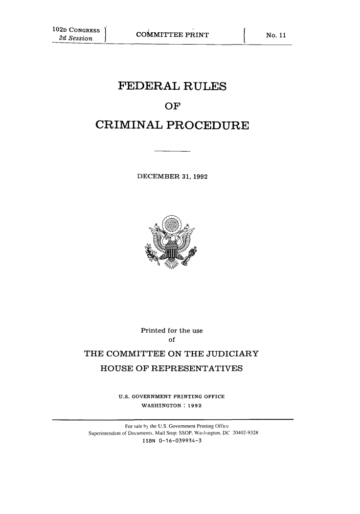 handle is hein.usfed/ferupro1992 and id is 1 raw text is: 102D CONGRESS
2d Session

COMMITTEE PRINT

FEDERAL RULES
OF
CRIMINAL PROCEDURE

DECEMBER 31, 1992

Printed for the use
of
THE COMMITTEE ON THE JUDICIARY
HOUSE OF REPRESENTATIVES
U.S. GOVERNMENT PRINTING OFFICE
WASHINGTON: 1992

No. 11

For sale h the U.S. Government Printing Office
Superintendent of Documents. Mail Stop: SSOP, Wahington, DC 20402-9328
ISBN 0-16-039934-3


