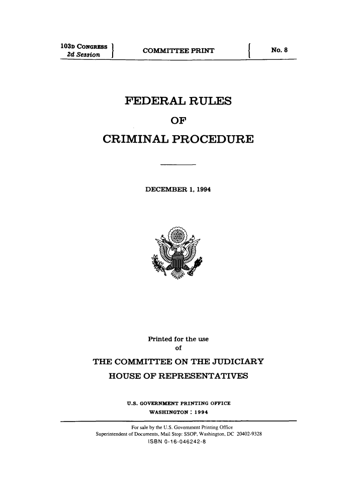 handle is hein.usfed/ferupro1994 and id is 1 raw text is: 103D CONGRSS I
2d Session  j

COMMITTEE PRINT

FEDERAL RULES
OF
CRIMINAL PROCEDURE

DECEMBER 1, 1994

Printed for the use
of
THE COMMITTEE ON THE JUDICIARY
HOUSE OF REPRESENTATIVES
U.S. GOVERNMENT PRINTING OFFICE
WASHINGTON: 1994
For sale by the U.S. Government Printing Office
Superintendent of Documents, Mail Stop: SSOP, Washington, DC 20402-9328
ISBN 0-16-046242-8

No. 8


