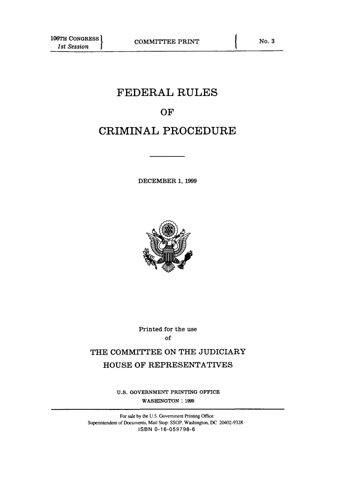 handle is hein.usfed/ferupro1999 and id is 1 raw text is: 106TH CONGRESS
1st Session

COMMITTEE PRINT

FEDERAL RULES
OF
CRIMINAL PROCEDURE
DECEMBER 1, 1999

Printed for the use
of
THE COMMITTEE ON THE JUDICIARY
HOUSE OF REPRESENTATIVES
U.S. GOVERNMENT PRINTING OFFICE
WASHINGTON : 1999
For sale by the U.S. Government Printing Office
Superintendent of Documents, Mail Stop: SSOP, Washington, DC 20402-9328
ISBN 0-16-059798-6

No. 3


