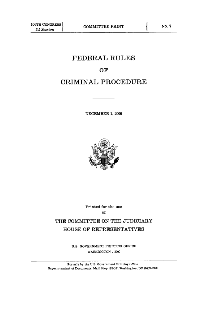 handle is hein.usfed/ferupro2000 and id is 1 raw text is: 106TH CONGRESS
2d Session  I

COMMITTEE PRINT

FEDERAL RULES
OF
CRIMINAL PROCEDURE

DECEMBER 1, 2000

Printed for the use
of
THE COMMITTEE ON THE JUDICIARY
HOUSE OF REPRESENTATIVES
U.S. GOVERNMENT PRINTING OFFICE
WASHINGTON : 2000
For sale by the U.S. Government Printing Office
Superintendent of Documents. Mall Stop: SSOP. Washington, DC 20402-9328

No. 7


