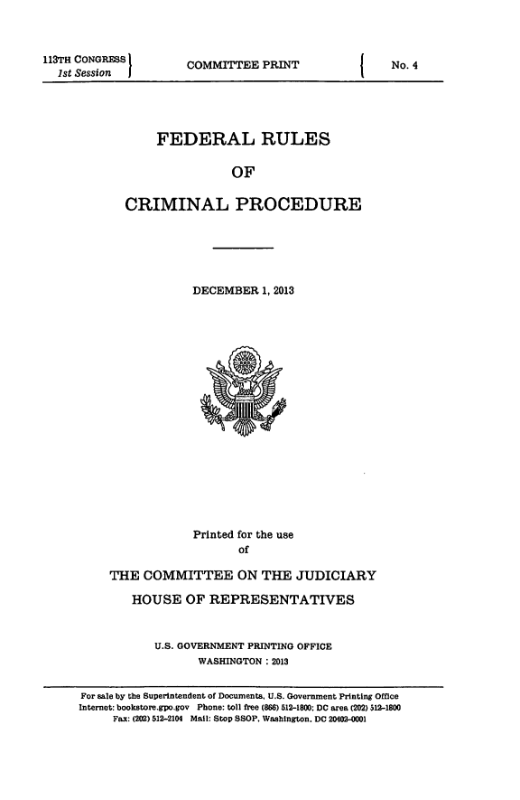 handle is hein.usfed/ferupro2013 and id is 1 raw text is: 113TH CONGRESS
1st Session

COMMITTEE PRINT

FEDERAL RULES
OF
CRIMINAL PROCEDURE

DECEMBER 1, 2013

Printed for the use
of
THE COMMITTEE ON THE JUDICIARY
HOUSE OF REPRESENTATIVES
U.S. GOVERNMENT PRINTING OFFICE
WASHINGTON : 2013

I

No. 4

For sale by the Superintendent of Documents. U.S. Government Printing Office
Internet: bookstore.gpo.gov Phone: toll free (866) 512-1800; DC area (202) 512-1800
Fax: (202) 512-2104 Mail: Stop SSOP, Washington. DC 20402-0001


