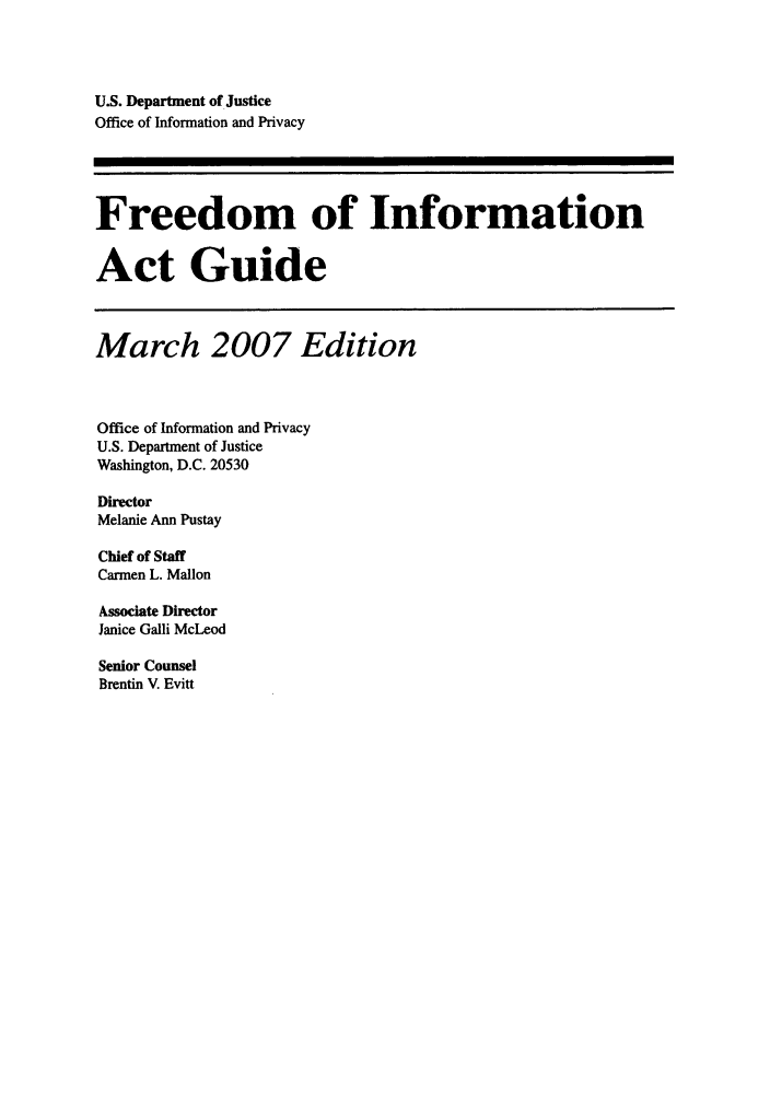handle is hein.usfed/freein2007 and id is 1 raw text is: U.S. Department of Justice
Office of Information and Privacy
Freedom of Information
Act Guide
March 2007 Edition
Office of Information and Privacy
U.S. Department of Justice
Washington, D.C. 20530
Director
Melanie Ann Pustay
Chief of Staff
Carmen L. Mallon
Associate Director
Janice Galli McLeod
Senior Counsel
Brentin V. Evitt


