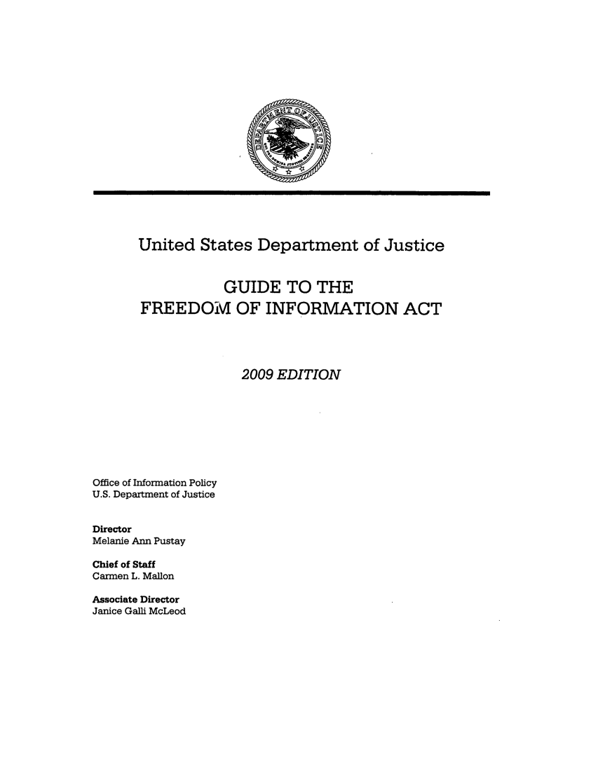 handle is hein.usfed/freein2009 and id is 1 raw text is: United States Department of Justice
GUIDE TO THE
FREEDOM OF INFORMATION ACT
2009 EDITION

Office of Information Policy
U.S. Department of Justice
Director
Melanie Ann Pustay
Chief of Staff
Carmen L. Mallon

Associate Director
Janice Galli McLeod


