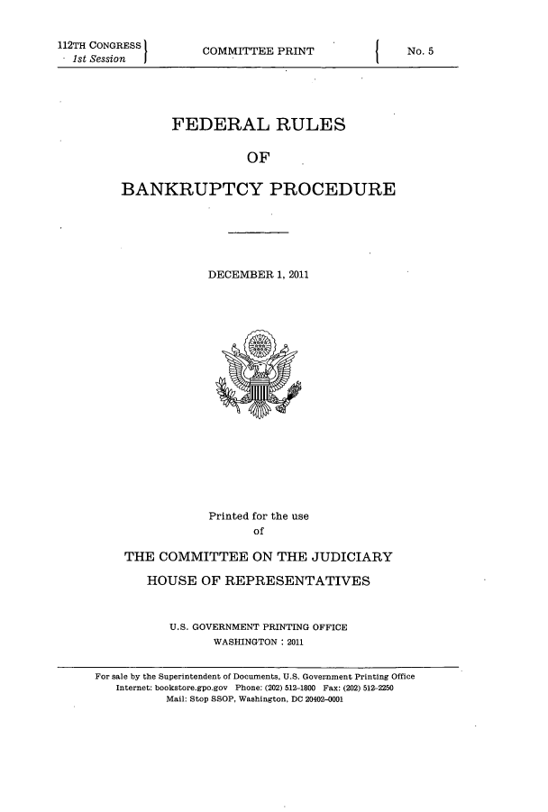 handle is hein.usfed/frubap0001 and id is 1 raw text is: 112TH CONGRESS
- 1st Session

COMMITTEE PRINT

FEDERAL RULES
OF
BANKRUPTCY PROCEDURE

DECEMBER 1, 2011

Printed for the use
of
THE COMMITTEE ON THE JUDICIARY
HOUSE OF REPRESENTATIVES
U.S. GOVERNMENT PRINTING OFFICE
WASHINGTON: 2011

I

No. 5

For sale by the Superintendent of Documents, U.S. Government Printing Office
Internet: bookstore.gpo.gov Phone: (202) 512-1800 Fax: (202) 512-2250
Mail: Stop SSOP, Washington, DC 20402-0001


